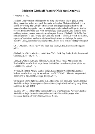 Malcolm Gladwell Factors Of Success Analysis
( removed HTML )
Malcolm Gladwell said: Practice isn t the thing you do once you re good. It s the
thing you do that makes you good. Journalist and author, Malcolm Gladwell is best
known for writing The Outliers, a book which challenges readers definitions of
success by claiming special chances, hidden potentials, and cultural legacies lead to
success. He asserts that if you work hard enough, assert yourself, and use your mind
and imagination, you can shape the world to your desires. (Gladwell, 2013) The first
relevant example is Bill Joy and Bill Gates and their I.T. success. Second, the Beatles,
a group of musicians, used their minds and imaginations to challenge the music
industry. Lastly, some individuals refused to... Show more content on Helpwriting.net
...
(2013). Outliers. 1st ed. New York: Back Bay Books, Little, Brown and Company,
p.151.
Gladwell, M. (2013). Outliers. 1st ed. New York: Back Bay Books, Little, Brown and
Company, p.35 ~ 36, 46~ 47 .
Lenny, B., Whitener, M. and Paterson, G. (n.d.). Please Please Me. [online] The
Beatles Bible. Available at: https://www.beatlesbible.com/albums/please please me
/ [Accessed 7 Dec. 2017].
Wyman, B. (2017). All 213 Beatles Songs, Ranked From Worst to Best. [online]
Vulture. Available at: http://www.vulture.com/2017/06/all 213 beatles songs ranked
from worst to best.html [Accessed 21 Nov. 2017].
Olympics at Sports Reference.com. (n.d.). Ray Ewry Bio, Stats, and Results. [online]
Available at: https://www.sports reference.com/olympics/athletes/ew/ray ewry 1.html
[Accessed 29 Oct. 2017].
Inc.com. (2016). 12 Incredibly Successful People Who Overcame Adversity. [online]
Available at: https://www.inc.com/joshua spodek/12 incredible people who
succeeded despite adversity.html [Accessed 5 Nov.
 