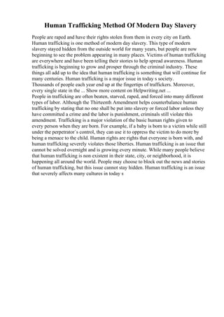 Human Trafficking Method Of Modern Day Slavery
People are raped and have their rights stolen from them in every city on Earth.
Human trafficking is one method of modern day slavery. This type of modern
slavery stayed hidden from the outside world for many years, but people are now
beginning to see the problem appearing in many places. Victims of human trafficking
are everywhere and have been telling their stories to help spread awareness. Human
trafficking is beginning to grow and prosper through the criminal industry. These
things all add up to the idea that human trafficking is something that will continue for
many centuries. Human trafficking is a major issue in today s society.
Thousands of people each year end up at the fingertips of traffickers. Moreover,
every single state in the ... Show more content on Helpwriting.net ...
People in trafficking are often beaten, starved, raped, and forced into many different
types of labor. Although the Thirteenth Amendment helps counterbalance human
trafficking by stating that no one shall be put into slavery or forced labor unless they
have committed a crime and the labor is punishment, criminals still violate this
amendment. Trafficking is a major violation of the basic human rights given to
every person when they are born. For example, if a baby is born to a victim while still
under the perpetrator`s control, they can use it to oppress the victim to do more by
being a menace to the child. Human rights are rights that everyone is born with, and
human trafficking severely violates those liberties. Human trafficking is an issue that
cannot be solved overnight and is growing every minute. While many people believe
that human trafficking is non existent in their state, city, or neighborhood, it is
happening all around the world. People may choose to block out the news and stories
of human trafficking, but this issue cannot stay hidden. Human trafficking is an issue
that severely affects many cultures in today s
 