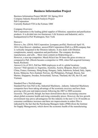Business Information Project
Business Information Project MGMT 301 Spring 2014
Company Industry Research/Analysis Project
Pall Corporation
Currently Ranked #728 in the Fortune 1000
Company Overview:
Pall Corporation is the leading global supplier of filtration, separation and purification
products. It is divided into two businesses: Life Sciences and Industrial, and is
headquartered in Port Washington, New York
Hoover s
Hoover s, Inc. (2014). Pall Corporation. [company profile]. Retrieved April 10,
2014, from Hoover s database. answer1Pall Corporation (Pall) is a B2B company that
is vertically integrated in the filtration industry. It also deals with filtration
complements, namely separation and purification. The company develops,
manufactures, and sells ... Show more content on Helpwriting.net ...
However, a non top competitor, Merck KGaA has 56 times the gross revenue as
compared to Pall. (Merck became a competitor in 1998, when Pall acquired Germany
based, Rochem).
Answer 6 As of 2013, Pall has 9800 employees in all it s global locations
Answer 7 Pall operates in Argentina, Australia, Austria, Belgium, Brazil, Canada,
China, France, Germany, Hong Kong, Hungary, India, Indonesia, Ireland, Italy, Japan,
Korea, Malaysia, New Zealand, Norway, the Philippines, Portugal, Russia, San
Marino, Singapore, Sweden, Switzerland, Taiwan, Thailand, the UK, the US, and
Vietnam.
Standard Poor s NetAdvantage
Standard Poor lists Pall in the, Industrial Machinery , industry. Industrial Machinery
companies have been taking advantage of the economic recovery and have been
growing with year end improvements following the 2007 to 2009 economic
recession. The growth, though, has been slowed down due to increasing concerns
about global economic health and rising commodity prices. However, the low growth
environment may prove advantageous for this industry in the next 12 to 18 months as
consumer confidence increases and there are improvements in orders.This is
indicated by the fact that the Purchasing Managers Index (PMI) (from the Institute
for Supply Management), which shows the economic health of the manufacturing
 