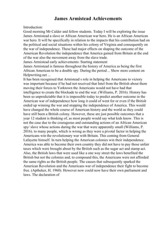 James Armistead Achievements
Introduction:
Good morning Mr Calder and fellow students. Today I will be exploring the issue
James Armistead a slave or African American war hero. He is an African American
war hero. It will be specifically in relation to the impacts that his contribution had on
the political and social situations within his colony of Virginia and consequently on
the war of independence. These had major effects on shaping the outcome of the
American Revolution the independence that America gained from Britain at the end
of the war also the movement away from the slave trade.
James Armistead early achievements: Starting statement
James Armistead is famous throughout the history of America as being the first
African American to be a double spy. During the period... Show more content on
Helpwriting.net ...
It has been recognised that Armistead s role in helping the Americans to victory
was important because if he had not received that Intel from the British about them
moving their forces to Yorktown the Americans would not have had that
intelligence to create the blockade to end the war. (Williams, P. 2016). History has
been so unpredictable that it is impossible today to predict another outcome in the
American war of independence how long it could of went for or even if the British
ended up winning the war and stopping the independence of America. This would
have changed the whole course of American history and the world as they could
have still been a British colony. However, these are just possible outcomes that a
year 12 student is thinking of, as most people would say what kids know. This is
not the case due to the courageous and outstanding actions of an African American
spy/ slave whose actions during the war that were apparently small (Williams, P.
2016). to many people, which is wrong as they were a pivotal factor in helping the
Americans win the revolutionary war with Britain. This coming from General
Lafayette himself. In turn helping the American colonies win their independence.
America was able to become their own country they did not have to pay those unfair
taxes which were brought about by the British such as the sugar act and stamp act.
Also, the British laws that were used like a one way street the laws benefited the
British but not the colonies and, to compound this, the Americans were not afforded
the same rights as the British people. The causes that subsequently sparked the
American Revolution and the Americans war of independence their fight to become
free. (Aptheker, H. 1960). However now could now have their own parliament and
laws. The declaration of
 
