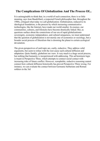 The Complications Of Globalization And The Process Of...
It is unimaginable to think that, in a world of such connection, there is so little
meaning, says Jean Baudrillard, a respected French philosopher that, throughout the
1980s, critiqued what today we call globalization. Globalization, reduced to its
ideological foundation, is the process by which increasing communicative
technologies, like the Internet, have made our world smaller. In essence, our
communities, cultures, and lifestyles have become drastically linked. But, as
questions surface about the connections of our era of rapid globalizationto
sovereignty, economic independence, and cultural uniqueness, we must understand
that the question of globalization is not merely one of economics or sociology, but a
broader social process of liberalism that is dooming the planet to certain ecological
devastation.
The given perspectives of said topic are, curtly, reductive. They address valid
arguments, but seem to refuse with the root cause such cultural diffusion and
adaptation. Quite frankly, globalism isn t new. It very much is a huge social process,
but nothing that humanity is inexperienced with addressing. This ad hominem logic
is truant in Perspective Three, which attempts to connect social contact with
increasing risks of future conflict. However, xenophobic, reductive reasoning cannot
connect how cultural diffusion historically has proved Perspective Three wrong. For
instance, we can evaluate the contact between Germanic barbarians and Roman
soldiers in the 3rd
 