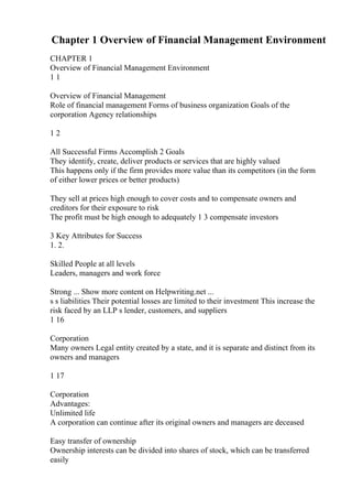 Chapter 1 Overview of Financial Management Environment
CHAPTER 1
Overview of Financial Management Environment
1 1
Overview of Financial Management
Role of financial management Forms of business organization Goals of the
corporation Agency relationships
1 2
All Successful Firms Accomplish 2 Goals
They identify, create, deliver products or services that are highly valued
This happens only if the firm provides more value than its competitors (in the form
of either lower prices or better products)
They sell at prices high enough to cover costs and to compensate owners and
creditors for their exposure to risk
The profit must be high enough to adequately 1 3 compensate investors
3 Key Attributes for Success
1. 2.
Skilled People at all levels
Leaders, managers and work force
Strong ... Show more content on Helpwriting.net ...
s s liabilities Their potential losses are limited to their investment This increase the
risk faced by an LLP s lender, customers, and suppliers
1 16
Corporation
Many owners Legal entity created by a state, and it is separate and distinct from its
owners and managers
1 17
Corporation
Advantages:
Unlimited life
A corporation can continue after its original owners and managers are deceased
Easy transfer of ownership
Ownership interests can be divided into shares of stock, which can be transferred
easily
 