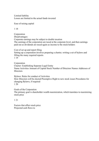 Limited liability
Losses are limited to the actual funds invested
Ease of raising capital
1 18
Corporation
Disadvantages:
Corporate earnings may be subject to double taxation
The earnings of the corporation are taxed at the corporate level, and then earnings
paid out as dividends are taxed again as income to the stock holders
Cost of set up and report filing
Setting up a corporation involves preparing a charter, writing a set of bylaws and
filling the many required reports
1 19
Corporation
Charter: Establishing Separate Legal Entity
Name Activities Amount of Capital Stock Number of Directors Names Addresses of
Directors
Bylaws: Rules for conduct of Activities
How Directors will be elected Preemptive Right to new stock issues Procedures for
changing Bylaws, if required
1 20
Goals of the Corporation
The primary goal is shareholder wealth maximization, which translates to maximizing
stock price
1 21
Factors that affect stock price
Projected cash flows to
 