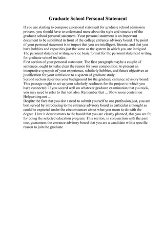 Graduate School Personal Statement
If you are starting to compose a personal statement for graduate school admission
process, you should have to understand more about the style and structure of the
graduate school personal statement. Your personal statement is an important
document to be submitted in front of the college entrance advisory board. The point
of your personal statement is to impart that you are intelligent, literate, and that you
have hobbies and capacities just the same as the system in which you are intrigued.
The personal statement writing service basic format for the personal statement writing
for graduate school includes:
First section of your personal statement: The first paragraph maybe a couple of
sentences, ought to make clear the reason for your composition: to present an
interpretive synopsis of your experience, scholarly hobbies, and future objectives as
justification for your admission to a system of graduate study.
Second section describes your background for the graduate entrance advisory board:
This passage ought to set up your scholarly readiness for the project to which you
have connected. If you scored well on whatever graduate examination that you took,
you may need to refer to that test also. Remember that ... Show more content on
Helpwriting.net ...
Despite the fact that you don t need to submit yourself to one profession just, you are
best served by introducing to the entrance advisory board as particular a thought as
could be expected under the circumstances about what you mean to do with the
degree. Here it demonstrates to the board that you are clearly planned, that you are fit
for doing the selected education program. This section, in conjunction with the past
one, guarantees the entrance advisory board that you are a candidate with a specific
reason to join the graduate
 