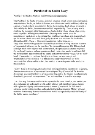 Parable of the Sadhu Essay
Parable of the Sadhu: Analysis from three general approaches.
The Parable of the Sadhu presents a complex situation which action immediate action
was necessary. Sadhu, an Indian holy man, was discovered naked and barely alive by
a group of multicultural mountaineers during their journey. Each ethnic group did a
little to help the Sadhu, but none assumed full responsibility. Their priority was in
climbing the mountain rather than carrying Sadhu to the village where other people
could help him. Although the conditions of the trip were so that once the
mountaineers went down to the village they might not have been able to come back
up, the author of this essay still feels guilty for what was not done for the Sadhu
(Donaldson 280). There ... Show more content on Helpwriting.net ...
They focus on cultivating certain characteristics and look at every situation in terms
of its potential influence on the morale of the person (Donaldson 10). This method,
although much more helpful than utilitarianism, still produces an unclear response.
On one hand, kindness and compassion are both virtues that would be cultivated if
the mountaineers decided to help the Sadhu and carry him to the village. On the other
hand, if mountaineers continue their journey virtues such as courage and
determination would flourish. It is difficult to decide which virtues are more
important than others and therefore, this method is too ambiguous to be applied to
this situation.
Finally, there is deontology, also called non consequentialism. Deontology, in general,
focuses on the motives of the act and the concept of duty (Camenisch 2). Kantian
deontology assesses that there is a Categorical Imperative the highest moral principle
that should govern all human actions. This universal law is stated in two ways:
1) act in a way that one would act with anyone in the same situation, and so that one
does not create an undesirable world and 2) interact with people as human beings
with rights and dignity rather than means to an end (Camenisch 2). This moral
principle would be the most fair and useful in the Sadhu situation. McCoy s friend
mentions in the essay that the mountaineers would have probably acted differently if
the Sadhu were a member of
 