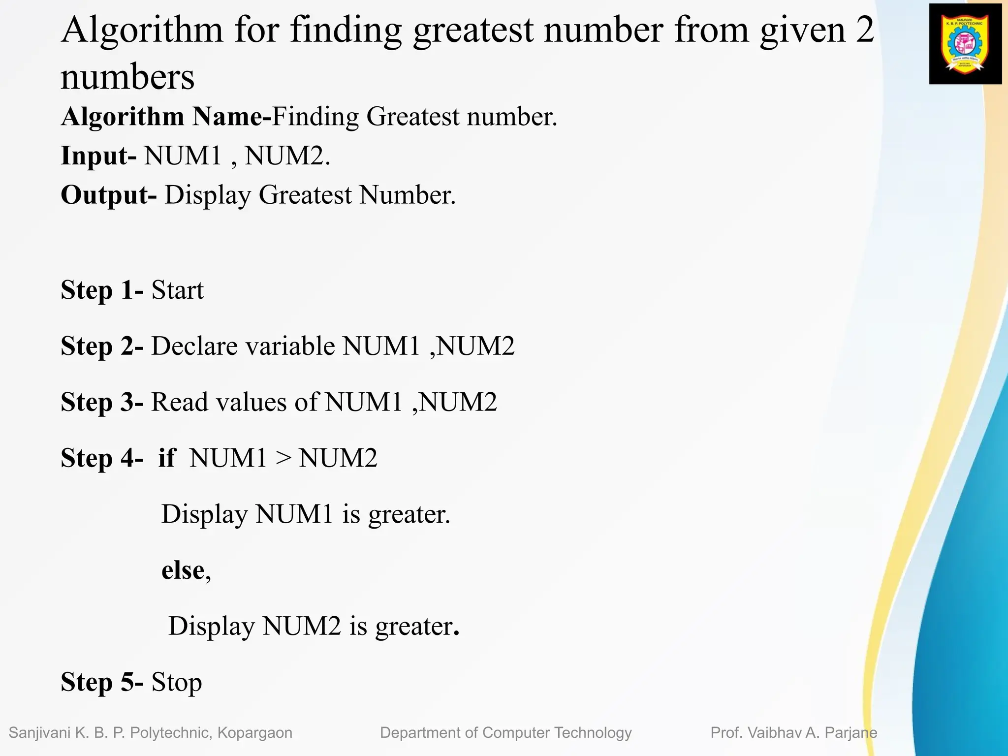 Algorithm for finding greatest number from given 2
numbers
Algorithm Name-Finding Greatest number.
Input- NUM1 , NUM2.
Output- Display Greatest Number.
Step 1- Start
Step 2- Declare variable NUM1 ,NUM2
Step 3- Read values of NUM1 ,NUM2
Step 4- if NUM1 > NUM2
Display NUM1 is greater.
else,
Display NUM2 is greater.
Step 5- Stop
Sanjivani K. B. P. Polytechnic, Kopargaon Department of Computer Technology Prof. Vaibhav A. Parjane
 