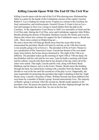 Killing Lincoln Opens With The End Of The Civil War
Killing Lincoln opens with the end of the Civil War drawing near. Richmond has
fallen in a panic by the hands of the Confederate citizens of the capitol. General
Robert E. Lee is leading his troops across Virginia in a retreat to the Carolinas for
food, ammunition, and reinforcements. General Ulysses S. Grant is hot on Lee s
trail and manages to force Lee s troops to march farther from the path to the
Carolinas. At the Appomattox Court House in 1869, Lee surrenders to Grant and the
Civil War ends. During the Civil War, actor and Confederate supporter John Wilkes
Boothis plotting the demise of President Abraham Lincoln. His family and even his
fiancee don t know how extreme his support for the Confederate cause is. Booth met
with... Show more content on Helpwriting.net ...
He rents a horse that will help get Booth away from the scene after he has
assassinated the president. Booth will learn by mid day on the 14th that Lincoln
is not actually going to be at Grover s. The president will be at Ford s Theater to
see a production of Our American Cousin. Lincoln has dreamt of his own death
many times before, but he has always dismissed it. The night of the 13th is no
different. The president wakes up the morning of April 14th at 7:00 am sharp. He
has breakfast with his wife and his two sons. Later he holds a meeting with Grant
and his cabinet. Lincoln tells them that he has dreamt of the day where all of the
states were united. That night, Lincoln and his wife, along with Henry Reed
Rathbone and his fiancee, arrive at the Ford s Theater. Booth enters the building
through the back, his rented horse waiting with a member from the theater. Booth
decides to wait at the bar until the second act of the play is over. Supposedly, the
man responsible for protecting the president that night is drinking at that bar. Eight
blocks away, Lincoln s Secretary of State, William Seward, has been stabbed in his
own home by a member of Booth s group. Seward miraculously lives. The majority
of Booth s group is arrested. After the second act, Booth sneaks upstairs to the
president s box. He passes the guard at the door, and after slipping through into the
box, Booth barricades the door shut. No one in the box has
 