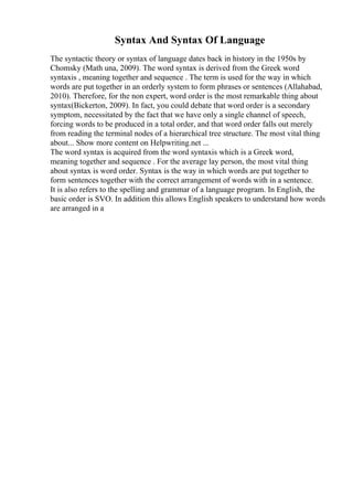 Syntax And Syntax Of Language
The syntactic theory or syntax of language dates back in history in the 1950s by
Chomsky (Math una, 2009). The word syntax is derived from the Greek word
syntaxis , meaning together and sequence . The term is used for the way in which
words are put together in an orderly system to form phrases or sentences (Allahabad,
2010). Therefore, for the non expert, word order is the most remarkable thing about
syntax(Bickerton, 2009). In fact, you could debate that word order is a secondary
symptom, necessitated by the fact that we have only a single channel of speech,
forcing words to be produced in a total order, and that word order falls out merely
from reading the terminal nodes of a hierarchical tree structure. The most vital thing
about... Show more content on Helpwriting.net ...
The word syntax is acquired from the word syntaxis which is a Greek word,
meaning together and sequence . For the average lay person, the most vital thing
about syntax is word order. Syntax is the way in which words are put together to
form sentences together with the correct arrangement of words with in a sentence.
It is also refers to the spelling and grammar of a language program. In English, the
basic order is SVO. In addition this allows English speakers to understand how words
are arranged in a
 
