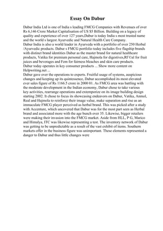 Essay On Dabur
Dabur India Ltd is one of India s leading FMCG Companies with Revenues of over
Rs 6,146 Crore Market Capitalisation of US $5 Billion. Building on a legacy of
quality and experience of over 127 years,Dabur is today India s most trusted name
and the world s largest Ayurvedic and Natural Health Care Company.
Dabur India is also a world leader in Ayurveda with a portfolio of over 250 Herbal
/Ayurvedic products. Dabur s FMCG portfolio today includes five flagship brands
with distinct brand identities Dabur as the master brand for natural healthcare
products, Vatika for premium personal care, Hajmola for digestives,RГ©al for fruit
juices and beverages and Fem for fairness bleaches and skin care products.
Dabur today operates in key consumer products ... Show more content on
Helpwriting.net ...
Dabur gave over the operations to experts. Fruitful usage of systems, auspicious
changes and keeping up its quintessence, Dabur accomplished its most elevated
ever sales figure of Rs 1166.5 crore in 2000 01. As FMCG area was battling with
the moderate development in the Indian economy, Dabur chose to take various
key activities, rearrange operations and extemporize on its image building design
starting 2002. It chose to focus its showcasing endeavors on Dabur, Vatika, Anmol,
Real and Hajmola to reinforce their image value, make separation and rise as an
immaculate FMCG player perceived as herbal brand. This was picked after a study
with Accenture, which uncovered that Dabur was for the most part seen as Herbal
brand and associated more with the age bunch over 35. Likewise, bigger retailers
were making their invasion into the FMCG market. Aside from HLL, P G, Marico
and Himalya, ITC was likewise representing a test. The inventory network of Dabur
was getting to be unpredictable as a result of the vast exhibit of items. Southern
markets offer in the business figure was unimportant. These elements represented a
danger to Dabur and thus little changes were
 