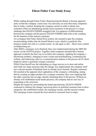 Eileen Fisher Case Study Essay
|
While reading through Eileen Fisher, Repositioning the Brand, it became apparent
early on that the company s main issue was relevancy an issue that many companies
face in today s market. Keeping the company current in order to attract new
customers while not abandoning already loyal customers in the process is a huge
challenge that EILEEN FISHER struggled with. For purposes of differentiating
between the company and the person, EILEEN FISHER shall refer to the company
for the duration of this analysis summary.
As a company that Fisher started from scratch, she seemed to gear the company
toward making clothes that she herself liked to wear, which is a perfectly fine
business model, but only to a certain extent. As she aged, so did ... Show more content
on Helpwriting.net ...
After IDEO s strategies were finalized, they were implemented during the 2009 fall
season via the STITCH project. Together, both companies decided that a holistic
approach would be the best way to revitalize the company, updating the company s
advertising aesthetic, changing in store visuals and merchandising, overhauling the
website, and embracing video as a communication medium in the process all of which
helped to attract a generally younger consumer.
While Fisher herself saw the rebranding as a huge success as in store and online
sales both saw large increases after the change was implemented, the company itself
saw a decent amount of backlash from its already loyal clientele. Regular customers
felt insulted at the apparent short sightedness of the company s rebranding, stating
that by creating an edgier product for a younger consumer, they were implying that
the older consumer has no edge, thereby alienating them in the process. Without an
already well established social media presence, the company had no real way of
responding to the criticisms.
Despite the negativity surrounding the brand repositioning, EILEEN FISHER
continued to embrace the change, narrowing down its potential customer base to three
categories: the established woman, the emerging woman, and the nascent woman.
The emerging woman seemed the most attractive consumer base to target,
 