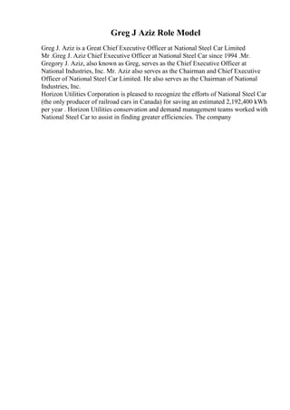 Greg J Aziz Role Model
Greg J. Aziz is a Great Chief Executive Officer at National Steel Car Limited
Mr .Greg J. Aziz Chief Executive Officer at National Steel Car since 1994 .Mr.
Gregory J. Aziz, also known as Greg, serves as the Chief Executive Officer at
National Industries, Inc. Mr. Aziz also serves as the Chairman and Chief Executive
Officer of National Steel Car Limited. He also serves as the Chairman of National
Industries, Inc.
Horizon Utilities Corporation is pleased to recognize the efforts of National Steel Car
(the only producer of railroad cars in Canada) for saving an estimated 2,192,400 kWh
per year . Horizon Utilities conservation and demand management teams worked with
National Steel Car to assist in finding greater efficiencies. The company
 