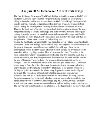 Analysis Of An Occurrence At Owl Creek Bridge
The Not So Sturdy Structure of Owl Creek Bridge In An Occurrence at Owl Creek
Bridge by Ambrose Bierce Peyton Farquhar is being hanged for a war crime of
telling a federal scout his idea to burn down the Owl Creek Bridge during the civil
war. In an ironic twist, he is being hanged on the very bridge, he wanted to burn
down. During the second part of the story we learn about Peyton and his wife.
Then, in the third part of the story we jump back to the original setting of the story.
Farquhar is falling to the end of his rope and lucky for him, it breaks and he goes
rushing down the stream. He travels for what to him seems like days, and finally
gets home to his wife. Then, bam! The narrator cuts the story to black and then we
are painted a... Show more content on Helpwriting.net ...
During the flashback, we learn that Peyton Farquhar gave a Federal scout his idea to
burn down Owl Creek Bridge. The flashback used here explains the circumstances of
the present dilemma. In An Occurrence at Owl Creek Bridge , there isn t a
complication where the early stages of conflict arise. Instead we are introduced to
a conflict with a very high tension. That is known as the crisis. The crisis is the
point in the story where The sergeant stepped aside. (pg. 84) from the plank that is
beneath Farquhar, and Farquhar plummets down towards the river until he reaches
the end of his rope. There, he hangs for a moment that is stretched out by his
thoughts. Then the rope breaks which is the a second part of the crisis. The climax
in this story is from the point of the rope breaking to almost the very end where
Bierce reveals the true ending of the story. That scene is the climax because it is
the highest point of tension in the whole story. It puts the reader on the edge of
their seat. The resolution, although not what the reader may want, is very
effective. The conflict is finally resolved with the final line of the story. Peyton
Farquhar was dead; his body, with a broken neck, swung gently from side to side
beneath the timbers of the Owl Creek bridge. (pg. 88) Overall, Bierce s choice of
actual structure paved a way for an entirely new style of writing stories, movies, etc.
The way he told us nothing about the character at the beginning of the story, then used
 