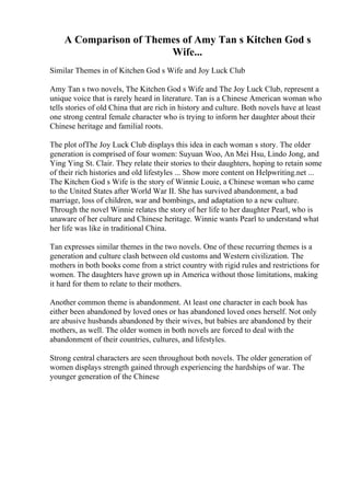 A Comparison of Themes of Amy Tan s Kitchen God s
Wife...
Similar Themes in of Kitchen God s Wife and Joy Luck Club
Amy Tan s two novels, The Kitchen God s Wife and The Joy Luck Club, represent a
unique voice that is rarely heard in literature. Tan is a Chinese American woman who
tells stories of old China that are rich in history and culture. Both novels have at least
one strong central female character who is trying to inform her daughter about their
Chinese heritage and familial roots.
The plot ofThe Joy Luck Club displays this idea in each woman s story. The older
generation is comprised of four women: Suyuan Woo, An Mei Hsu, Lindo Jong, and
Ying Ying St. Clair. They relate their stories to their daughters, hoping to retain some
of their rich histories and old lifestyles ... Show more content on Helpwriting.net ...
The Kitchen God s Wife is the story of Winnie Louie, a Chinese woman who came
to the United States after World War II. She has survived abandonment, a bad
marriage, loss of children, war and bombings, and adaptation to a new culture.
Through the novel Winnie relates the story of her life to her daughter Pearl, who is
unaware of her culture and Chinese heritage. Winnie wants Pearl to understand what
her life was like in traditional China.
Tan expresses similar themes in the two novels. One of these recurring themes is a
generation and culture clash between old customs and Western civilization. The
mothers in both books come from a strict country with rigid rules and restrictions for
women. The daughters have grown up in America without those limitations, making
it hard for them to relate to their mothers.
Another common theme is abandonment. At least one character in each book has
either been abandoned by loved ones or has abandoned loved ones herself. Not only
are abusive husbands abandoned by their wives, but babies are abandoned by their
mothers, as well. The older women in both novels are forced to deal with the
abandonment of their countries, cultures, and lifestyles.
Strong central characters are seen throughout both novels. The older generation of
women displays strength gained through experiencing the hardships of war. The
younger generation of the Chinese
 