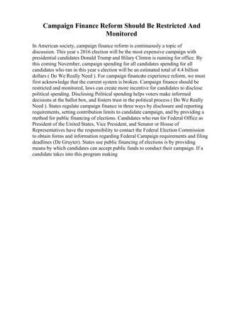 Campaign Finance Reform Should Be Restricted And
Monitored
In American society, campaign finance reform is continuously a topic of
discussion. This year s 2016 election will be the most expensive campaign with
presidential candidates Donald Trump and Hilary Clinton is running for office. By
this coming November, campaign spending for all candidates spending for all
candidates who ran in this year s election will be an estimated total of 4.4 billion
dollars ( Do We Really Need ). For campaign financeto experience reform, we must
first acknowledge that the current system is broken. Campaign finance should be
restricted and monitored, laws can create more incentive for candidates to disclose
political spending. Disclosing Political spending helps voters make informed
decisions at the ballot box, and fosters trust in the political process ( Do We Really
Need ). States regulate campaign finance in three ways by disclosure and reporting
requirements, setting contribution limits to candidate campaign, and by providing a
method for public financing of elections. Candidates who run for Federal Office as
President of the United States, Vice President, and Senator or House of
Representatives have the responsibility to contact the Federal Election Commission
to obtain forms and information regarding Federal Campaign requirements and filing
deadlines (De Gruyter). States use public financing of elections is by providing
means by which candidates can accept public funds to conduct their campaign. If a
candidate takes into this program making
 
