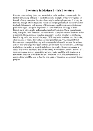 Literature In Modern British Literature
Literature can embody time, start a revolution, or be used as a coaster under the
flattest fizzless cup of Pepsi. It can tell historical triumphs or new wave gyres, yet
in each of these examples, literature has a single and simple purpose. It is easy to
tell time through a book because a reader can simply glance back out their window
to check. It is easy to grab a group of friends read a guidebook on revolution and
paint some signs. A hipster might think it s chic to take an old copy of Peter
Rabbit, cut it into a circle, and proudly place his Pepsi atop. These examples are
easy, but again, these forms of Literature are old. A myth with new literature is that
it cannot tell time, rebel, or be cut up as quickly. Modern literature is confusing,
bewildering, wild, and beyond the page. Difficulty is the hand that puts the books,
short stories, or poems down after one may pick them up. Yet, modern British
literature can be especially trying and monstrously influential because the authors
did not only challenge their peers or their government, but the universe. A strategy
to challenge the universe must first challenge the reader. If someone needed a
clock, they would be able to find it within May Wedderburn Cannan s Rouen . If
someone wanted to rebel against the world, a reader would be able to discern a
reasonable direction in William Butler YeatsEaster 1916 . If someone needed a
coaster, they would be able to find the one piece of Literature accepting of its new
purpose
 