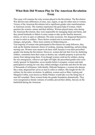 What Role Did Women Play In The American Revolution
Essay
This essay will examine the roles women played in the Revolution. The Revolution
War did not erase differences of class, race, region, or age for either men or women.
Victory of the American Revolution led to significant gender roles transformations
in American society. The wartime experiences the great help of women, which
question the women s nature and their abilities. Women played many roles during
the American Revolution, they were responsible for managing shops and farms, and
they joined husbands or fathers in army camps to take up the familiar domestic
chores, or serve as spies or saboteurs. On some occasions, few disguised themselves
as men to enlist as soldiers. These factors created root in economic and social
changes, and greatly... Show more content on Helpwriting.net ...
Vast majority of women who participated in Revolution are camp followers, they
took up the familiar domestic chores of cooking, cleaning, laundering, and providing
nursing care. Women were meant to do basic stuff, because it was their prescribed
gender role during the Revolution. However, women did risk their lives by sheltering
soldiers, sometimes burn their crops or destroy any valuable property to prevent the
enemy from taking/using them. Even though women could not be soldiers, during
the war emergencies, whoever can fight will fight, the prescribed gender roles were
totally ignored. In September, seven months before Lexington, women and male
participated in arming for war; they rolled cartridges of powder and shot for the tens
of thousands of militiamen. Individually, Deborah Sampson, a woman who dresses
like a man, disguised her selves as men to enlist as soldiers. She fought for the US
military for the entire revolution. In addition, women such as Mary Ludwig and
Margaret Corbin, were known as Molly Pitchers would take over the firing line if
men fell wounded. These women broke the gender boundaries dramatically. They
were recognized as female veterans of combat, proved their ability, bravery on the
battlefield during the American
 