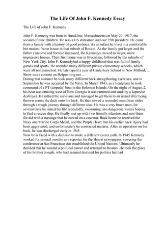 The Life Of John F. Kennedy Essay
The Life of John F. Kennedy
John F. Kennedy was born in Brookline, Massachusetts on May 29, 1917, the
second of nine children. He was a US statesman and our 35th president. He came
from a family with a history of good politics. As an infant he lived in a comfortable
but modest frame house in that suburb of Boston. As the family got larger and the
father s income and fortune increased, the Kennedys moved to larger, more
impressive homes. Their first home was in Brookline, followed by the suburbs of
New York City. John F. Kennedyhad a happy childhood that was full of family
games and sports. He attended many different private elementary schools, which
were all non parochial. He later spent a year at Canterbury School in New Milford, ...
Show more content on Helpwriting.net ...
During that summer he took many different back strengthening exercises, and in
September he was accepted by the Navy. In March 1943, as a lieutenant he took
command of a PT (torpedo) boat in the Solomon Islands. On the night of August 2,
his boat was cruising west of New Georgia it was rammed and sunk by a Japanese
destroyer. He rallied the survivors and managed to get them to an island after being
thrown across the deck onto his back. He then towed a wounded man three miles
through a rough journey through different seas. He was a very brave man, for
several days he risked his life repeatedly, swimming into dangerous waters hoping
to find a rescue ship. He finally met up with two friendly islanders and sent them
for aid with a message that he carved on a coconut. Back home he received the
Navy and Marine Corps Medal, and the Purple Heart, but his earlier back injury had
been aggravated, and unfortunately he contracted malaria. After an operation on his
back, he was discharged early in 1945.
Now he is faced with a decision to make a different career path. In 1945 Kennedy
worked for several months as a reporter for the Hearst newspapers, covering the
conference at San Francisco that established the United Nations. Ultimately he
decided that he wanted a political career and returned to Boston. He took the place
of his brother Joseph, who had seemed destined for politics but had
 