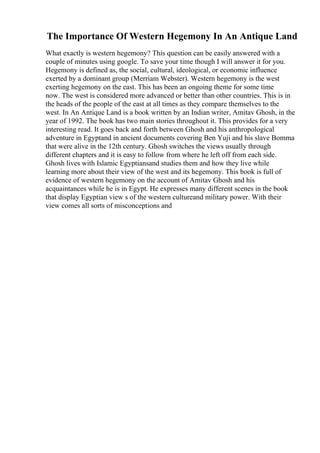 The Importance Of Western Hegemony In An Antique Land
What exactly is western hegemony? This question can be easily answered with a
couple of minutes using google. To save your time though I will answer it for you.
Hegemony is defined as, the social, cultural, ideological, or economic influence
exerted by a dominant group (Merriam Webster). Western hegemony is the west
exerting hegemony on the east. This has been an ongoing theme for some time
now. The west is considered more advanced or better than other countries. This is in
the heads of the people of the east at all times as they compare themselves to the
west. In An Antique Land is a book written by an Indian writer, Amitav Ghosh, in the
year of 1992. The book has two main stories throughout it. This provides for a very
interesting read. It goes back and forth between Ghosh and his anthropological
adventure in Egyptand in ancient documents covering Ben Yuji and his slave Bomma
that were alive in the 12th century. Ghosh switches the views usually through
different chapters and it is easy to follow from where he left off from each side.
Ghosh lives with Islamic Egyptiansand studies them and how they live while
learning more about their view of the west and its hegemony. This book is full of
evidence of western hegemony on the account of Amitav Ghosh and his
acquaintances while he is in Egypt. He expresses many different scenes in the book
that display Egyptian view s of the western cultureand military power. With their
view comes all sorts of misconceptions and
 