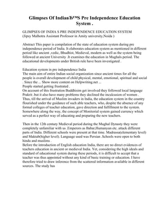 Glimpses Of IndiaвЂ™S Pre Independence Education
System .
GLIMPSES OF INDIA S PRE INDEPENDENCE EDUCATION SYSTEM
(Jipsy Malhotra Assistant Professor in Amity university,Noida )
Abstract This paper is compilation of the state of education system during pre
independence period of India. It elaborates education system as mentioned in different
period like ancient ,vedic, Bhudhist, Medieval, modern as well as the system being
followed at ancient University .It examines the education in Mughals period. The
educational developments under British rule have been investigated .
Education system in pre independence India
The main aim of entire Indian social organization since ancient times for all the
people is overall development of child physical, mental, emotional, spiritual and social
. Since the ... Show more content on Helpwriting.net ...
People started getting frustrated .
On account of this frustration Buddhisim get involved they followed local language
Prakrit .but it also have many problems they declined the inculcusion of women .
Thus, till the arrival of Muslim invaders in India, the education system in the country
flourished under the guidance of such able teachers, who, despite the absence of any
formal colleges of teacher education, gave direction and fulfillment to the system.
Somewhere along the way, the concept of Monitorial system gained currency which
served as a perfect way of educating and preparing the new teachers.
Then in the 12th century Medieval period during the Mughal Dynasty they were
completely unfamiliar with us .Emperors as Babar,Humanyun etc. attack different
parts of India. Different schools were present at that time. Madrassa(elementary level)
and Maktab(higher level). Language used was Persian .Schools were open to both
hindu and muslims .
Before the introduction of English education India, there are no direct evidences of
teachers education in ancient or medieval India. Yet, considering the high ideals and
standard of educational system during these periods, it is difficult to accept that a
teacher was thus appointed without any kind of basic training or education. I have
therefore tried to draw inference from the scattered information available in different
sources. The study has
 