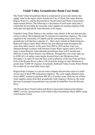 Ukiah Valley Groundwater Basin Case Study
The Ukiah Valley Groundwater Basin is comprised of seven water entities that
supply water to the region which includes the City of Ukiah, four water districts,
Rogina Water Co., and the Russian River Flood Control and Water Conservation
Improvement District. The following is a description of each water entity that is
responsible for providing the necessary water supplies for meeting majority of the
municipal and agricultural water demands in the region.
Calpella County Water District is the smallest water district in the area that provides
service to about 140 residential and 25 commercial connections (Agency). The water
supplied to the community of Calpella and the surrounding areas comes from a
groundwater well that has a capacity of ... Show more content on Helpwriting.net ...
Redwood Valley County Water District has also obtained water throughout the
years from other sources. In the years from 2005 to 2010 surface water was
obtained through a contract with Sonoma County Water Agency and in 2015 in
order to meet domestic water demands groundwater from well 6, located near
Millview County Water District, was obtained. Through their own water right, up
to 4,900 AF/y of surface water maybe diverted from Lake Mendocino from
November 1 to April 30 when the flow at the confluence of the East Fork and West
Fork of the Russian River is above 150 cfs and the storage in Lake Mendocino is
greater than 72,000 AF (Agency). Essentially, Redwood Valley County Water District
has a relatively un exercisable water right.
Rogina Water Company is a private water company that provides water to a small
service area of about 990 connections (Agency). The water supply obtained stems
from a RRFC contract to purchase 400 AF/y of surface water while the rest of their
water supplies comes from their groundwater wells (Agency). However, the water
that may be pumped as groundwater may actually be underflow from the Russian
River.
The Russian River Flood Control and Water Conservation Improvement District
(RRFC) service a great portion of the Ukiah Valley Groundwater Basin. RRFC along
with Sonoma County
 