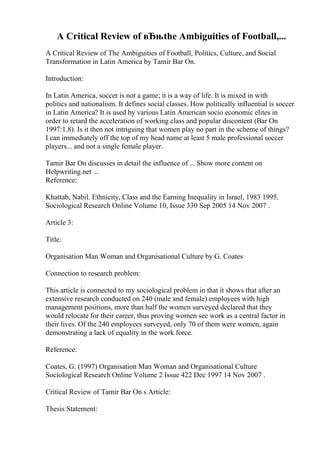 A Critical Review of вЂњthe Ambiguities of Football,...
A Critical Review of The Ambiguities of Football, Politics, Culture, and Social
Transformation in Latin America by Tamir Bar On.
Introduction:
In Latin America, soccer is not a game; it is a way of life. It is mixed in with
politics and nationalism. It defines social classes. How politically influential is soccer
in Latin America? It is used by various Latin American socio economic elites in
order to retard the acceleration of working class and popular discontent (Bar On
1997:1.8). Is it then not intriguing that women play no part in the scheme of things?
I can immediately off the top of my head name at least 5 male professional soccer
players... and not a single female player.
Tamir Bar On discusses in detail the influence of ... Show more content on
Helpwriting.net ...
Reference:
Khattab, Nabil. Ethnicity, Class and the Earning Inequality in Israel, 1983 1995.
Sociological Research Online Volume 10, Issue 330 Sep 2005 14 Nov 2007 .
Article 3:
Title:
Organisation Man Woman and Organisational Culture by G. Coates
Connection to research problem:
This article is connected to my sociological problem in that it shows that after an
extensive research conducted on 240 (male and female) employees with high
management positions, more than half the women surveyed declared that they
would relocate for their career, thus proving women see work as a central factor in
their lives. Of the 240 employees surveyed, only 70 of them were women, again
demonstrating a lack of equality in the work force.
Reference:
Coates, G. (1997) Organisation Man Woman and Organisational Culture
Sociological Research Online Volume 2 Issue 422 Dec 1997 14 Nov 2007 .
Critical Review of Tamir Bar On s Article:
Thesis Statement:
 