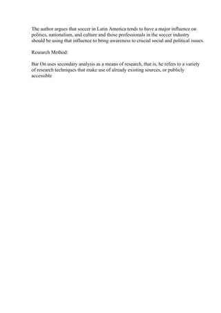 The author argues that soccer in Latin America tends to have a major influence on
politics, nationalism, and culture and those professionals in the soccer industry
should be using that influence to bring awareness to crucial social and political issues.
Research Method:
Bar On uses secondary analysis as a means of research, that is, he refers to a variety
of research techniques that make use of already existing sources, or publicly
accessible
 