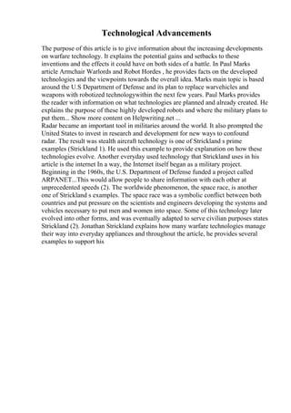 Technological Advancements
The purpose of this article is to give information about the increasing developments
on warfare technology. It explains the potential gains and setbacks to these
inventions and the effects it could have on both sides of a battle. In Paul Marks
article Armchair Warlords and Robot Hordes , he provides facts on the developed
technologies and the viewpoints towards the overall idea. Marks main topic is based
around the U.S Department of Defense and its plan to replace warvehicles and
weapons with robotized technologywithin the next few years. Paul Marks provides
the reader with information on what technologies are planned and already created. He
explains the purpose of these highly developed robots and where the military plans to
put them... Show more content on Helpwriting.net ...
Radar became an important tool in militaries around the world. It also prompted the
United States to invest in research and development for new ways to confound
radar. The result was stealth aircraft technology is one of Strickland s prime
examples (Strickland 1). He used this example to provide explanation on how these
technologies evolve. Another everyday used technology that Strickland uses in his
article is the internet In a way, the Internet itself began as a military project.
Beginning in the 1960s, the U.S. Department of Defense funded a project called
ARPANET...This would allow people to share information with each other at
unprecedented speeds (2). The worldwide phenomenon, the space race, is another
one of Strickland s examples. The space race was a symbolic conflict between both
countries and put pressure on the scientists and engineers developing the systems and
vehicles necessary to put men and women into space. Some of this technology later
evolved into other forms, and was eventually adapted to serve civilian purposes states
Strickland (2). Jonathan Strickland explains how many warfare technologies manage
their way into everyday appliances and throughout the article, he provides several
examples to support his
 