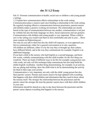 shc 31 1.2 Essay
Sch 31: Promote communication in health, social care or children s and young people
s settings.
1.2 Explain how communication affects relationships in the work setting.
Communication plays a massive part once building a relationship in the work setting.
By regularly keeping effective communication between practioners, parents/careers
and children makes a positive working environment. The relationships are mostly
based on the type of communication between one another, communication is not just
by verbally but also the body language we show, facial expressions and our gestures.
Communication with children and young people is very important. When a child is
new to the setting you would want them to feel comfortable and safe in your ... Show
more content on Helpwriting.net ...
Not only do you talk to them but also the child will response, or even approach you
first to communicate; either for a general conversation or to ask a question.
All children are different, either it is by the way they re brought up, their culture,
have different beliefs, and in the way they communicate for example; English is an
additional language.
If you had a child in the nursery who had English as a second language, and knew
few words, verbally communicating with this child wouldn t be the first thing you
would do. There are loads of different ways to do this for example; using picture cars
with words, not only will this technique help communicate but also help build the
childs English vocabulary. Another being demonstrating, for example; in an activity,
lets say gluing and sticking, show the child what to do by demonstrating the activity
for them to then copy your actions.
Communication is very important, not only with the child/ young person but also
their parents/ careers. Parents and careers need to be kept updated with everything
that happens with their child/children and information that they need to know about
the nursery itself. The stronger the relationship between the practioners and the
parent/ career the stronger the trust the parents/ careers have with their child/ children
in your care.
Information should be shared on a day to day basis between the practioner and the
parent/ career abpout everything that happens in the nursery.
 