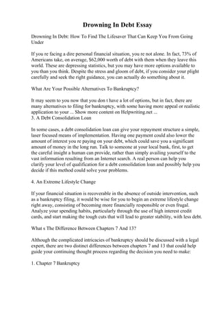 Drowning In Debt Essay
Drowning In Debt: How To Find The Lifesaver That Can Keep You From Going
Under
If you re facing a dire personal financial situation, you re not alone. In fact, 73% of
Americans take, on average, $62,000 worth of debt with them when they leave this
world. These are depressing statistics, but you may have more options available to
you than you think. Despite the stress and gloom of debt, if you consider your plight
carefully and seek the right guidance, you can actually do something about it.
What Are Your Possible Alternatives To Bankruptcy?
It may seem to you now that you don t have a lot of options, but in fact, there are
many alternatives to filing for bankruptcy, with some having more appeal or realistic
application to your ... Show more content on Helpwriting.net ...
3. A Debt Consolidation Loan
In some cases, a debt consolidation loan can give your repayment structure a simple,
laser focused means of implementation. Having one payment could also lower the
amount of interest you re paying on your debt, which could save you a significant
amount of money in the long run. Talk to someone at your local bank, first, to get
the careful insight a human can provide, rather than simply availing yourself to the
vast information resulting from an Internet search. A real person can help you
clarify your level of qualification for a debt consolidation loan and possibly help you
decide if this method could solve your problems.
4. An Extreme Lifestyle Change
If your financial situation is recoverable in the absence of outside intervention, such
as a bankruptcy filing, it would be wise for you to begin an extreme lifestyle change
right away, consisting of becoming more financially responsible or even frugal.
Analyze your spending habits, particularly through the use of high interest credit
cards, and start making the tough cuts that will lead to greater stability, with less debt.
What s The Difference Between Chapters 7 And 13?
Although the complicated intricacies of bankruptcy should be discussed with a legal
expert, there are two distinct differences between chapters 7 and 13 that could help
guide your continuing thought process regarding the decision you need to make:
1. Chapter 7 Bankruptcy
 