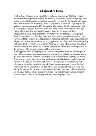 Chupacabra Essay
For hundreds of years, some people have believed in creatures that they ve seen
but are not proven yet by scientists. In America, there are a couple of sightings seen
by the people. Sightings of bigfoot are reported every year by the people who lives
near the woods but no one really knows if they really exist or not. Sightings of the
lochness monster are reported by the people who goes to the lake every time but it
is really hard to believe it because dinosaurs were extinct thousands of years ago.
Going all the way down to South America, there is a creature called the
Chupacabra. People believes that this creature lives in Venezuela. Many people
from Venezuela reports that they have seen this creature at night eating their cows,
sheeps, and their livestocks. Chupacabra is a creature that looks like a dog, more like
a hyena and people say that they are very aggressive and they can killanimals quickly
with their deadly teeth. People in South America says that Chupacabras doesn t eat
animals but they suck the blood out from the creature. When you see the pictures of
the victims,... Show more content on Helpwriting.net ...
In Philippines, most of the people are Catholic and people there are very religious.
One of the most common superstition is when someone walks over someone when
the other person is on the floor. When you walk over someone and they are on the
floor, you are taking away their soul so if you accidently do that, you have to walk
back over the person. Another one I know is when you go in the cemetery and
after you are finished, you have to walk through smoke one you or wise the dead
spirits will follow you. Do not cut down trees that has spirit living in it. You can
tell by the look of the the tree. People say that the ones that looks old and very big
are the ones that has spirits living in it. When you walk through a spirits property
you have to tell them to excuse yourself by simply saying excuse
 