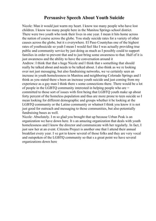 Persuasive Speech About Youth Suicide
Nicole: Man it would just warm my heart. I know too many people who have lost
children. I know too many people here in the Manitou Springs school district.
There were two youth who took their lives in one year. I mean it hits home across
the nation of course across the globe. You study suicide rates for a variety of other
causes across the globe, but it s everywhere. El Paso Countyhas one of the highest
rates of youthsuicide so yeah I mean I would feel like I was actually providing true
public and community service by just doing as much as I possibly could to support
families in order to prevent that and to just bring some awareness to that. Half of it is
just awareness and the ability to have the conversation around it
Andrew: I think that that s huge Nicole and I think that s something that should
really be talked about and needs to be talked about. I also think as we re looking
over not just messaging, but also fundraising networks, we ve certainly seen an
increase in youth homelessness in Manitou and neighboring Colorado Springs and I
think as you stated there s been an increase youth suicide and just coming from my
experience as a gay man I think there s some connections there. There would be a lot
of people in the LGBTQ community interested in helping people who are =
committed to those sort of issues with first being that LGBTQ youth make up about
forty percent of the homeless population and thus are more prone to teen suicide so I
mean looking for different demographic and groups whether it be looking at the
LGBTQ community or the Latino community or whatnot I think you know it is not
just good for outreach and messaging to those communities, but also potentially
fundraising bases as well.
Nicole: Absolutely. I m so glad you brought that up because Urban Peak is an
organization we have down here. It s an amazing organization that deals with youth
homelessness and I know the director and communicate with her regularly. In fact, I
just saw her at an event. Citizens Project is another one that I attend their annual
breakfast every year. I ve got to know several of those folks and they are very vocal
and outspoken of the LGBTQ community so that s a great point we have several
organizations down here
 
