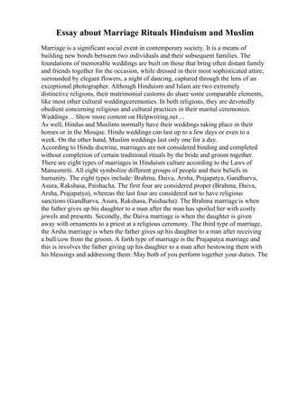 Essay about Marriage Rituals Hinduism and Muslim
Marriage is a significant social event in contemporary society. It is a means of
building new bonds between two individuals and their subsequent families. The
foundations of memorable weddings are built on those that bring often distant family
and friends together for the occasion, while dressed in their most sophisticated attire,
surrounded by elegant flowers, a night of dancing, captured through the lens of an
exceptional photographer. Although Hinduism and Islam are two extremely
distinctive religions, their matrimonial customs do share some comparable elements,
like most other cultural weddingceremonies. In both religions, they are devotedly
obedient concerning religious and cultural practices in their marital ceremonies.
Weddings ... Show more content on Helpwriting.net ...
As well, Hindus and Muslims normally have their weddings taking place in their
homes or in the Mosque. Hindu weddings can last up to a few days or even to a
week. On the other hand, Muslim weddings last only one for a day.
According to Hindu doctrine, marriages are not considered binding and completed
without completion of certain traditional rituals by the bride and groom together.
There are eight types of marriages in Hinduism culture according to the Laws of
Manusmriti. All eight symbolize different groups of people and their beliefs in
humanity. The eight types include: Brahma, Daiva, Arsha, Prajapatya, Gandharva,
Asura, Rakshasa, Paishacha. The first four are considered proper (Brahma, Daiva,
Arsha, Prajapatya), whereas the last four are considered not to have religious
sanctions (Gandharva, Asura, Rakshasa, Paishacha). The Brahma marriage is when
the father gives up his daughter to a man after the man has spoiled her with costly
jewels and presents. Secondly, the Daiva marriage is when the daughter is given
away with ornaments to a priest at a religious ceremony. The third type of marriage,
the Arsha marriage is when the father gives up his daughter to a man after receiving
a bull/cow from the groom. A forth type of marriage is the Prajapatya marriage and
this is involves the father giving up his daughter to a man after bestowing them with
his blessings and addressing them: May both of you perform together your duties. The
 