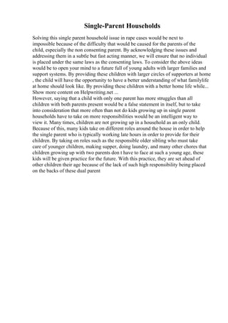 Single-Parent Households
Solving this single parent household issue in rape cases would be next to
impossible because of the difficulty that would be caused for the parents of the
child, especially the non consenting parent. By acknowledging these issues and
addressing them in a subtle but fast acting manner, we will ensure that no individual
is placed under the same laws as the consenting laws. To consider the above ideas
would be to open your mind to a future full of young adults with larger families and
support systems. By providing these children with larger circles of supporters at home
, the child will have the opportunity to have a better understanding of what familylife
at home should look like. By providing these children with a better home life while...
Show more content on Helpwriting.net ...
However, saying that a child with only one parent has more struggles than all
children with both parents present would be a false statement in itself, but to take
into consideration that more often than not do kids growing up in single parent
households have to take on more responsibilities would be an intelligent way to
view it. Many times, children are not growing up in a household as an only child.
Because of this, many kids take on different roles around the house in order to help
the single parent who is typically working late hours in order to provide for their
children. By taking on roles such as the responsible older sibling who must take
care of younger children, making supper, doing laundry, and many other chores that
children growing up with two parents don t have to face at such a young age, these
kids will be given practice for the future. With this practice, they are set ahead of
other children their age because of the lack of such high responsibility being placed
on the backs of these dual parent
 