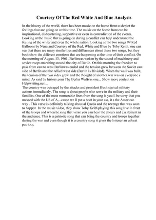 Courtesy Of The Red White And Blue Analysis
In the history of the world, there has been music on the home front to depict the
feelings that are going on at this time. The music on the home front can be
inspirational, disheartening, supportive or even in contradiction of the events.
Looking at the music that is going on during a conflict can help understand the
feeling of the writer and even the whole nation. Looking at the two songs 99 Red
Balloons by Nena and Courtesy of the Red, White and Blue by Toby Keith, one can
see that there are many similarities and differences about these two songs, but they
both show the different emotions that are happening at the time of their conflict. On
the morning of August 13, 1961, Berlinwas woken by the sound of machinery and
soviet troops marching around the city of Berlin. On this morning the freedom to
pass from east to west Berlinwas ended and the tension grew between the Soviet east
side of Berlin and the Allied west side (Berlin Is Divided). When the wall was built,
the tension of the two sides grew and the thought of another war was on everyone s
mind. As said by history.com The Berlin Wall
was one... Show more content on
Helpwriting.net ...
The country was outraged by the attacks and president Bush started military
actions immediately. The song is about people who serve in the military and their
families. One of the most memorable lines from the song is you ll be sorry that you
messed with the US of A,...cause we ll put a boot in your ass, it s the American
way . This verse is definitely talking about al Qaeda and the revenge that was soon
to happen. In the music video, they show Toby Keith playing this song live in front
of the troops and when he sang that verse you can hear the cheers and excitement in
the audience. This is a patriotic song that can bring the country and troops together
during the war and even though it is a country song it gives the listener an upbeat
patriotic
 