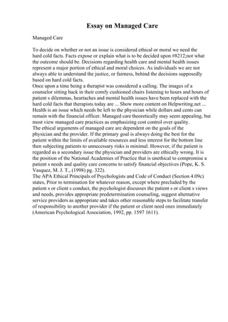Essay on Managed Care
Managed Care
To decide on whether or not an issue is considered ethical or moral we need the
hard cold facts. Facts expose or explain what is to be decided upon #8212;not what
the outcome should be. Decisions regarding health care and mental health issues
represent a major portion of ethical and moral choices. As individuals we are not
always able to understand the justice, or fairness, behind the decisions supposedly
based on hard cold facts.
Once upon a time being a therapist was considered a calling. The images of a
counselor sitting back in their comfy cushioned chairs listening to hours and hours of
patient s dilemmas, heartaches and mental health issues have been replaced with the
hard cold facts that therapists today are ... Show more content on Helpwriting.net ...
Health is an issue which needs be left to the physician while dollars and cents can
remain with the financial officer. Managed care theoretically may seem appealing, but
most view managed care practices as emphasizing cost control over quality.
The ethical arguments of managed care are dependent on the goals of the
physician and the provider. If the primary goal is always doing the best for the
patient within the limits of available resources and less interest for the bottom line
then subjecting patients to unnecessary risks is minimal. However, if the patient is
regarded as a secondary issue the physician and providers are ethically wrong. It is
the position of the National Academies of Practice that is unethical to compromise a
patient s needs and quality care concerns to satisfy financial objectives (Pope, K. S.
Vasquez, M. J. T., (1998) pg. 322).
The APA Ethical Principals of Psychologists and Code of Conduct (Section 4.09c)
states, Prior to termination for whatever reason, except where precluded by the
patient s or client s conduct, the psychologist discusses the patient s or client s views
and needs, provides appropriate predetermination counseling, suggest alternative
service providers as appropriate and takes other reasonable steps to facilitate transfer
of responsibility to another provider if the patient or client need ones immediately
(American Psychological Association, 1992, pp. 1597 1611).
 