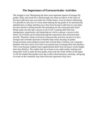 The Importance of Extracurricular Activities
The struggle is real. Maintaining the three most important aspects of teenage life
grades, sleep, and social life is hard enough, but when you throw in the stress of
having to add more onto your plate for a better future, it can be almost suffocating.
It is possible to only have to worry about making the top grades to be automatically
admitted into a college and then you re free from having to add more to your plate,
but does that have lasting benefits like branching out into extracurriculars does?
Being smart can only take a person so far in life. Learning skills like time
management, organization, and leadership are vital to a person s success in the
future; all of which can be learned through the experiences that extracurriculars
provide. Therefore, being involved in extracurricular activities can prove to have
stronger and a broader spectrum of benefits than solely focusing on grades.
Extracurriculars teach students lessons that will last them a lifetime, not a semester.
Students who have active lives learn very quickly how to manage their time (Kelley).
This is true because students learn organizational skills from having to wisely budget
their time (Kelley). The student that sits at home every night simply studying and
doing their work to make the best grades, learn only the words written on the paper.
As for the student that spends every day at after school practices, meetings, and going
to events on the weekends, they learn from the experiences they have.
 