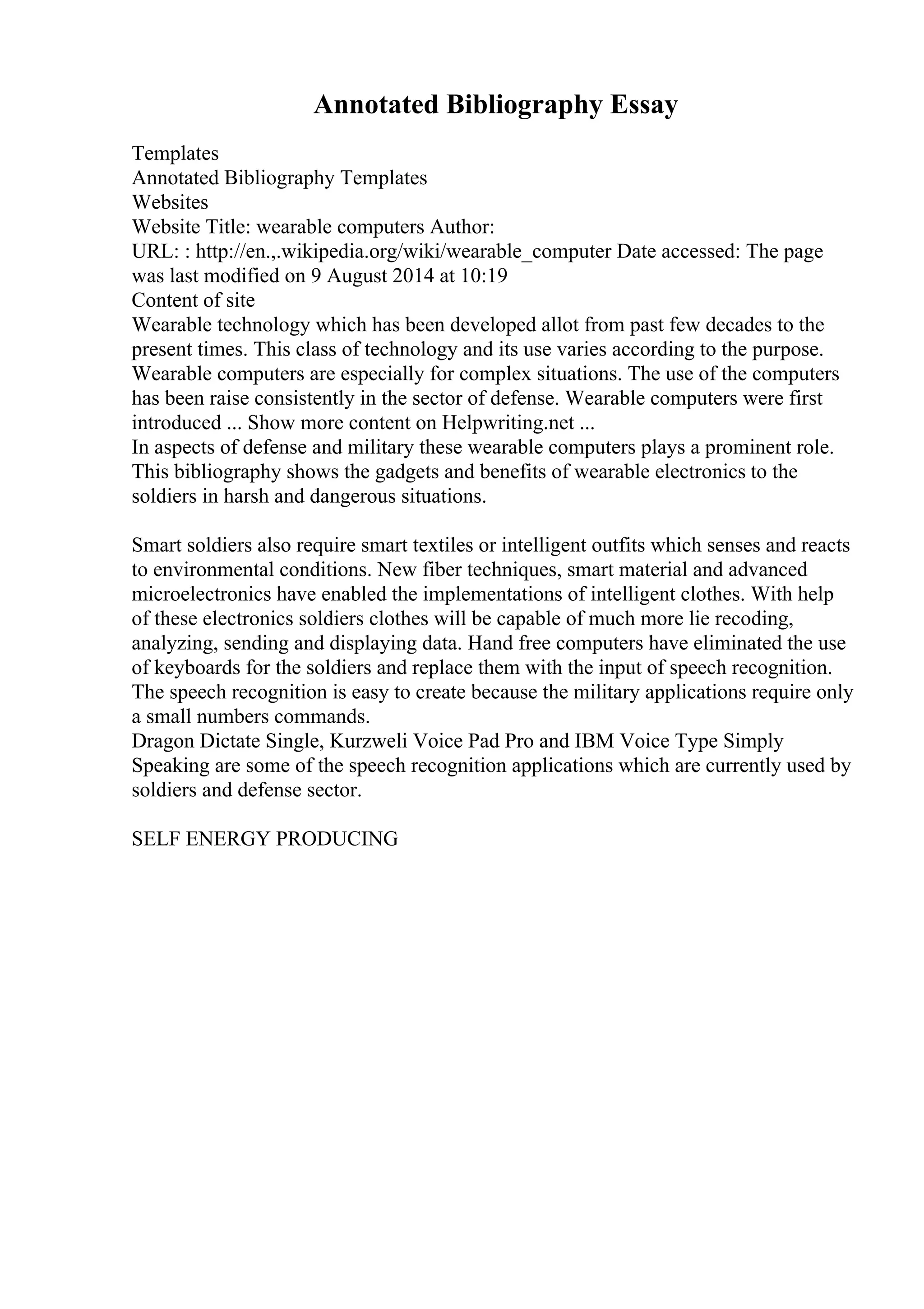 Annotated Bibliography Essay
Templates
Annotated Bibliography Templates
Websites
Website Title: wearable computers Author:
URL: : http://en.,.wikipedia.org/wiki/wearable_computer Date accessed: The page
was last modified on 9 August 2014 at 10:19
Content of site
Wearable technology which has been developed allot from past few decades to the
present times. This class of technology and its use varies according to the purpose.
Wearable computers are especially for complex situations. The use of the computers
has been raise consistently in the sector of defense. Wearable computers were first
introduced ... Show more content on Helpwriting.net ...
In aspects of defense and military these wearable computers plays a prominent role.
This bibliography shows the gadgets and benefits of wearable electronics to the
soldiers in harsh and dangerous situations.
Smart soldiers also require smart textiles or intelligent outfits which senses and reacts
to environmental conditions. New fiber techniques, smart material and advanced
microelectronics have enabled the implementations of intelligent clothes. With help
of these electronics soldiers clothes will be capable of much more lie recoding,
analyzing, sending and displaying data. Hand free computers have eliminated the use
of keyboards for the soldiers and replace them with the input of speech recognition.
The speech recognition is easy to create because the military applications require only
a small numbers commands.
Dragon Dictate Single, Kurzweli Voice Pad Pro and IBM Voice Type Simply
Speaking are some of the speech recognition applications which are currently used by
soldiers and defense sector.
SELF ENERGY PRODUCING
 