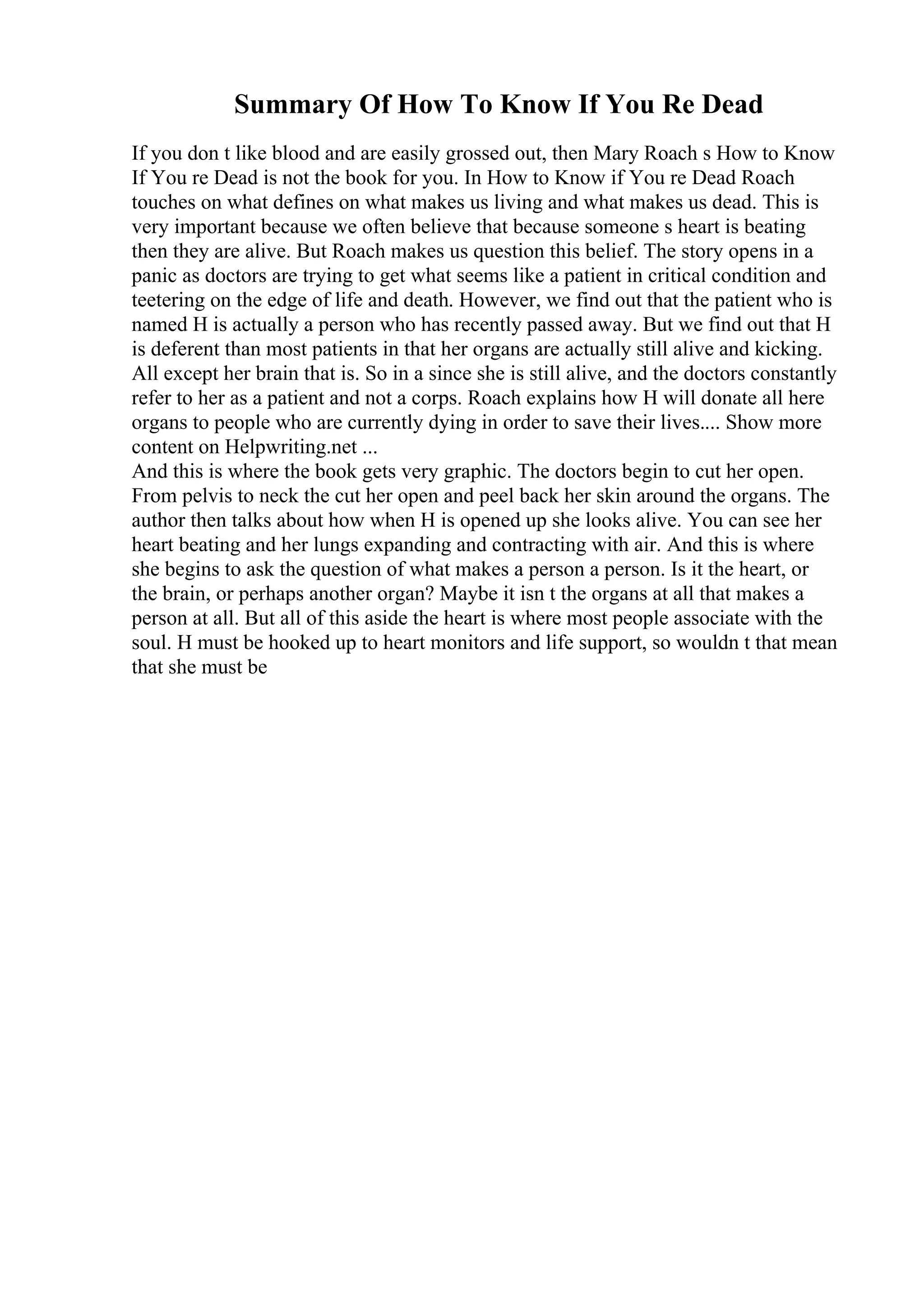 Summary Of How To Know If You Re Dead
If you don t like blood and are easily grossed out, then Mary Roach s How to Know
If You re Dead is not the book for you. In How to Know if You re Dead Roach
touches on what defines on what makes us living and what makes us dead. This is
very important because we often believe that because someone s heart is beating
then they are alive. But Roach makes us question this belief. The story opens in a
panic as doctors are trying to get what seems like a patient in critical condition and
teetering on the edge of life and death. However, we find out that the patient who is
named H is actually a person who has recently passed away. But we find out that H
is deferent than most patients in that her organs are actually still alive and kicking.
All except her brain that is. So in a since she is still alive, and the doctors constantly
refer to her as a patient and not a corps. Roach explains how H will donate all here
organs to people who are currently dying in order to save their lives.... Show more
content on Helpwriting.net ...
And this is where the book gets very graphic. The doctors begin to cut her open.
From pelvis to neck the cut her open and peel back her skin around the organs. The
author then talks about how when H is opened up she looks alive. You can see her
heart beating and her lungs expanding and contracting with air. And this is where
she begins to ask the question of what makes a person a person. Is it the heart, or
the brain, or perhaps another organ? Maybe it isn t the organs at all that makes a
person at all. But all of this aside the heart is where most people associate with the
soul. H must be hooked up to heart monitors and life support, so wouldn t that mean
that she must be
 