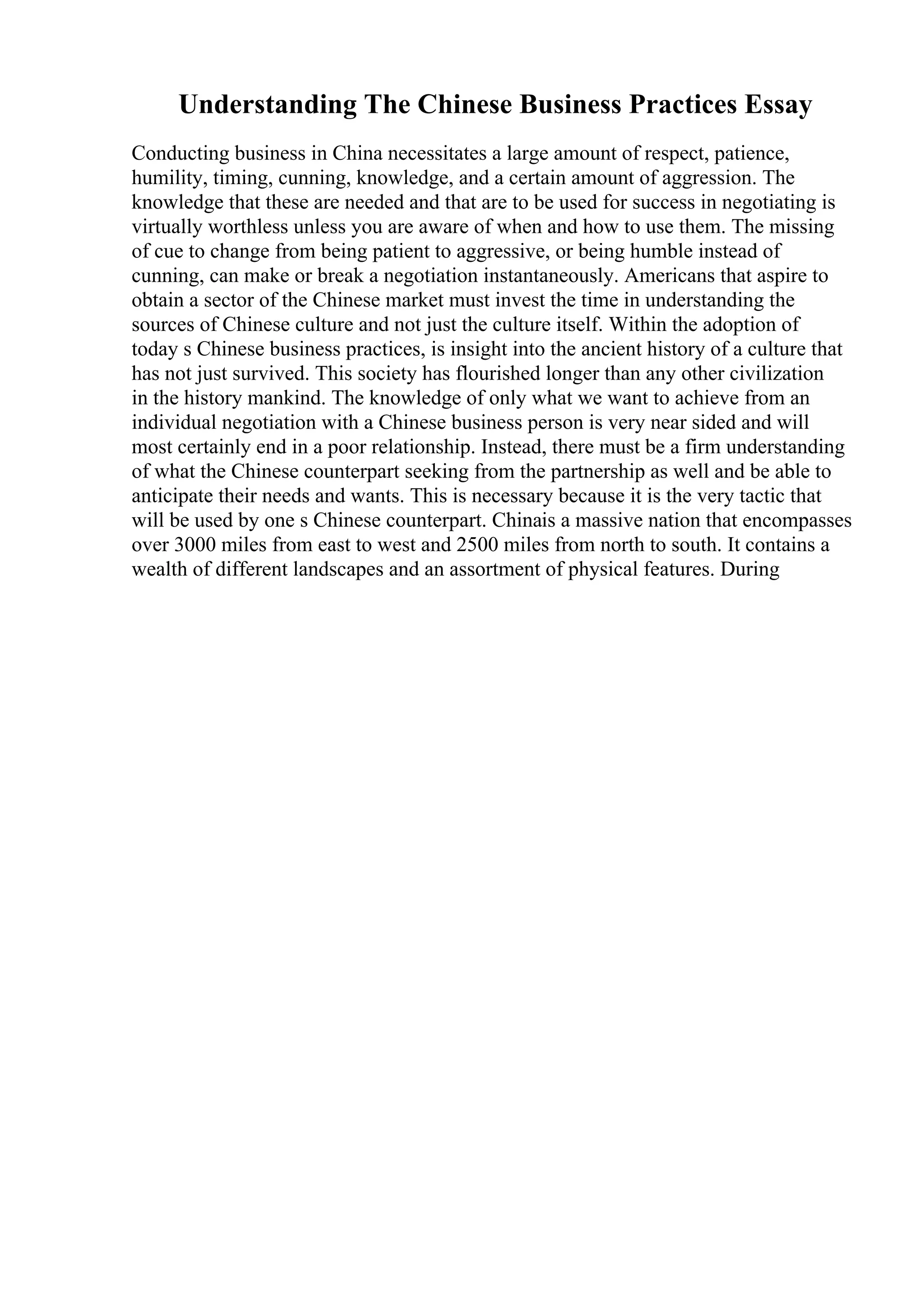 Understanding The Chinese Business Practices Essay
Conducting business in China necessitates a large amount of respect, patience,
humility, timing, cunning, knowledge, and a certain amount of aggression. The
knowledge that these are needed and that are to be used for success in negotiating is
virtually worthless unless you are aware of when and how to use them. The missing
of cue to change from being patient to aggressive, or being humble instead of
cunning, can make or break a negotiation instantaneously. Americans that aspire to
obtain a sector of the Chinese market must invest the time in understanding the
sources of Chinese culture and not just the culture itself. Within the adoption of
today s Chinese business practices, is insight into the ancient history of a culture that
has not just survived. This society has flourished longer than any other civilization
in the history mankind. The knowledge of only what we want to achieve from an
individual negotiation with a Chinese business person is very near sided and will
most certainly end in a poor relationship. Instead, there must be a firm understanding
of what the Chinese counterpart seeking from the partnership as well and be able to
anticipate their needs and wants. This is necessary because it is the very tactic that
will be used by one s Chinese counterpart. Chinais a massive nation that encompasses
over 3000 miles from east to west and 2500 miles from north to south. It contains a
wealth of different landscapes and an assortment of physical features. During
 