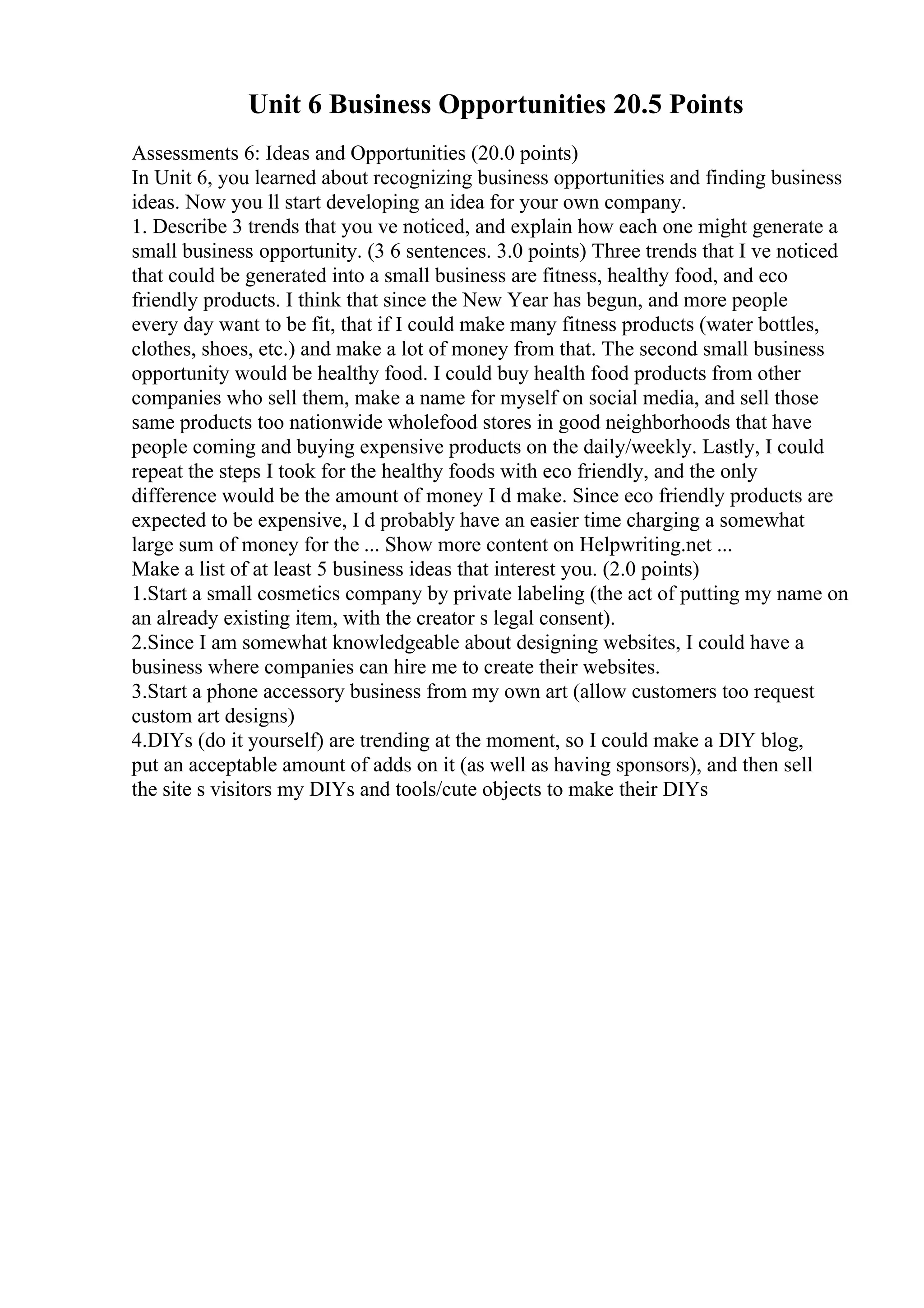 Unit 6 Business Opportunities 20.5 Points
Assessments 6: Ideas and Opportunities (20.0 points)
In Unit 6, you learned about recognizing business opportunities and finding business
ideas. Now you ll start developing an idea for your own company.
1. Describe 3 trends that you ve noticed, and explain how each one might generate a
small business opportunity. (3 6 sentences. 3.0 points) Three trends that I ve noticed
that could be generated into a small business are fitness, healthy food, and eco
friendly products. I think that since the New Year has begun, and more people
every day want to be fit, that if I could make many fitness products (water bottles,
clothes, shoes, etc.) and make a lot of money from that. The second small business
opportunity would be healthy food. I could buy health food products from other
companies who sell them, make a name for myself on social media, and sell those
same products too nationwide wholefood stores in good neighborhoods that have
people coming and buying expensive products on the daily/weekly. Lastly, I could
repeat the steps I took for the healthy foods with eco friendly, and the only
difference would be the amount of money I d make. Since eco friendly products are
expected to be expensive, I d probably have an easier time charging a somewhat
large sum of money for the ... Show more content on Helpwriting.net ...
Make a list of at least 5 business ideas that interest you. (2.0 points)
1.Start a small cosmetics company by private labeling (the act of putting my name on
an already existing item, with the creator s legal consent).
2.Since I am somewhat knowledgeable about designing websites, I could have a
business where companies can hire me to create their websites.
3.Start a phone accessory business from my own art (allow customers too request
custom art designs)
4.DIYs (do it yourself) are trending at the moment, so I could make a DIY blog,
put an acceptable amount of adds on it (as well as having sponsors), and then sell
the site s visitors my DIYs and tools/cute objects to make their DIYs
 