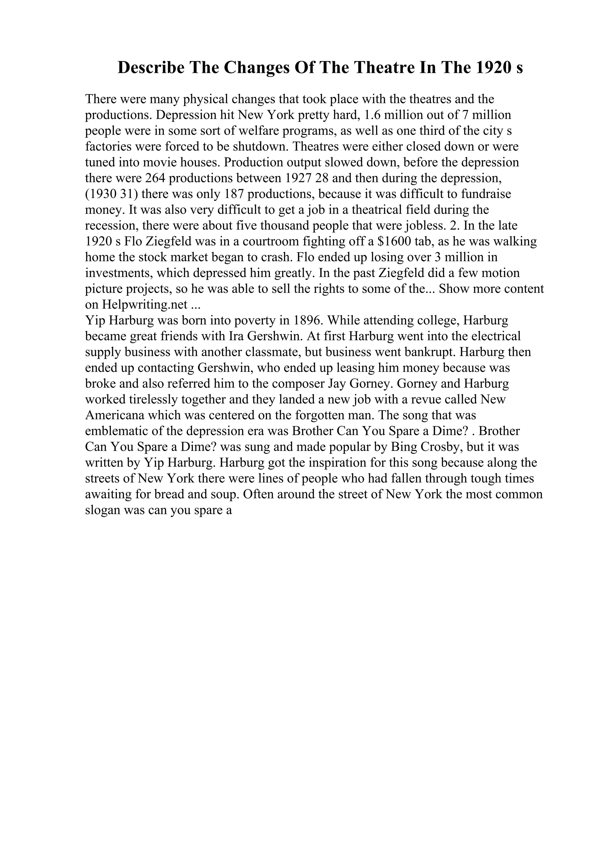 Describe The Changes Of The Theatre In The 1920 s
There were many physical changes that took place with the theatres and the
productions. Depression hit New York pretty hard, 1.6 million out of 7 million
people were in some sort of welfare programs, as well as one third of the city s
factories were forced to be shutdown. Theatres were either closed down or were
tuned into movie houses. Production output slowed down, before the depression
there were 264 productions between 1927 28 and then during the depression,
(1930 31) there was only 187 productions, because it was difficult to fundraise
money. It was also very difficult to get a job in a theatrical field during the
recession, there were about five thousand people that were jobless. 2. In the late
1920 s Flo Ziegfeld was in a courtroom fighting off a $1600 tab, as he was walking
home the stock market began to crash. Flo ended up losing over 3 million in
investments, which depressed him greatly. In the past Ziegfeld did a few motion
picture projects, so he was able to sell the rights to some of the... Show more content
on Helpwriting.net ...
Yip Harburg was born into poverty in 1896. While attending college, Harburg
became great friends with Ira Gershwin. At first Harburg went into the electrical
supply business with another classmate, but business went bankrupt. Harburg then
ended up contacting Gershwin, who ended up leasing him money because was
broke and also referred him to the composer Jay Gorney. Gorney and Harburg
worked tirelessly together and they landed a new job with a revue called New
Americana which was centered on the forgotten man. The song that was
emblematic of the depression era was Brother Can You Spare a Dime? . Brother
Can You Spare a Dime? was sung and made popular by Bing Crosby, but it was
written by Yip Harburg. Harburg got the inspiration for this song because along the
streets of New York there were lines of people who had fallen through tough times
awaiting for bread and soup. Often around the street of New York the most common
slogan was can you spare a
 