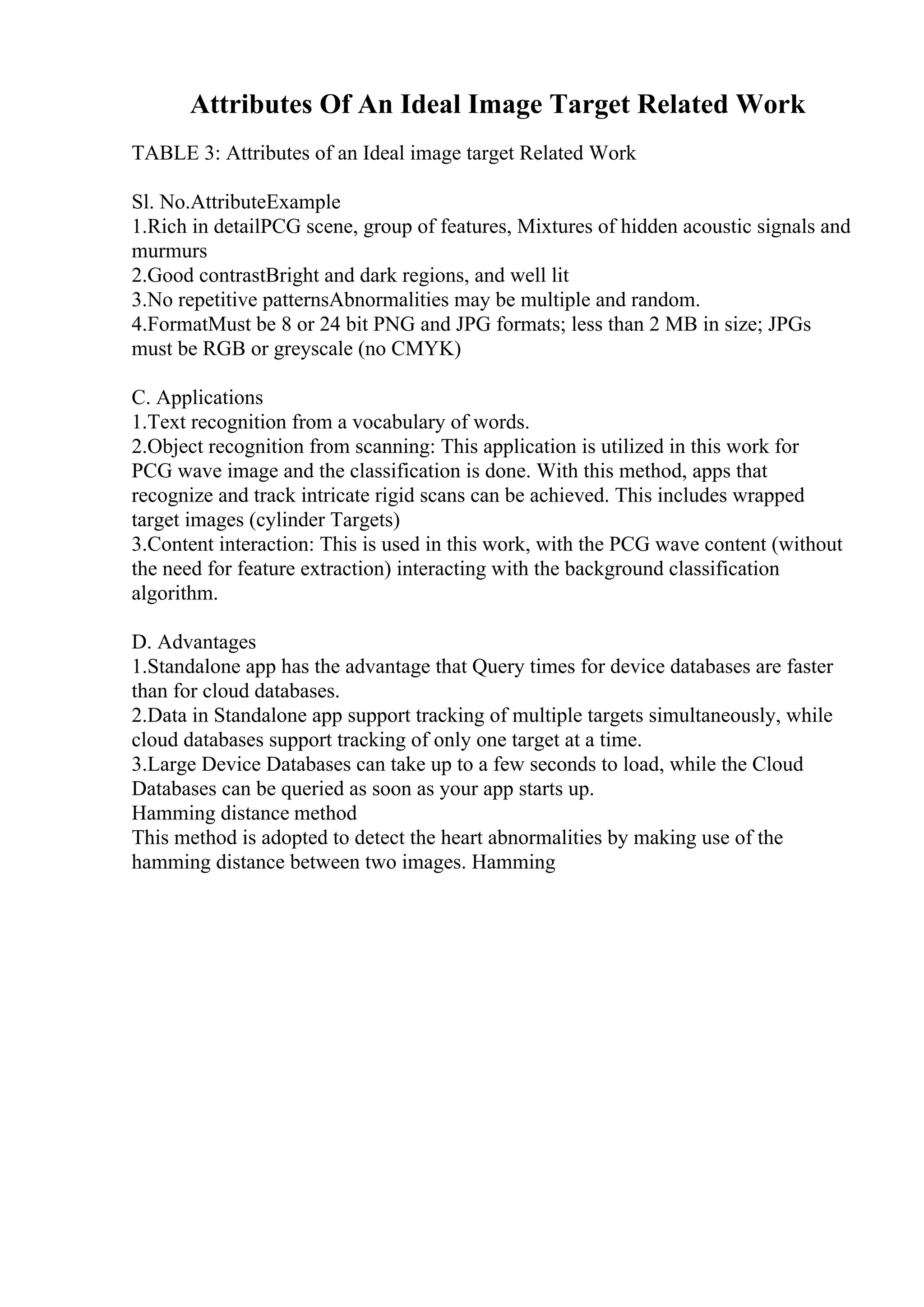 Attributes Of An Ideal Image Target Related Work
TABLE 3: Attributes of an Ideal image target Related Work
Sl. No.AttributeExample
1.Rich in detailPCG scene, group of features, Mixtures of hidden acoustic signals and
murmurs
2.Good contrastBright and dark regions, and well lit
3.No repetitive patternsAbnormalities may be multiple and random.
4.FormatMust be 8 or 24 bit PNG and JPG formats; less than 2 MB in size; JPGs
must be RGB or greyscale (no CMYK)
C. Applications
1.Text recognition from a vocabulary of words.
2.Object recognition from scanning: This application is utilized in this work for
PCG wave image and the classification is done. With this method, apps that
recognize and track intricate rigid scans can be achieved. This includes wrapped
target images (cylinder Targets)
3.Content interaction: This is used in this work, with the PCG wave content (without
the need for feature extraction) interacting with the background classification
algorithm.
D. Advantages
1.Standalone app has the advantage that Query times for device databases are faster
than for cloud databases.
2.Data in Standalone app support tracking of multiple targets simultaneously, while
cloud databases support tracking of only one target at a time.
3.Large Device Databases can take up to a few seconds to load, while the Cloud
Databases can be queried as soon as your app starts up.
Hamming distance method
This method is adopted to detect the heart abnormalities by making use of the
hamming distance between two images. Hamming
 