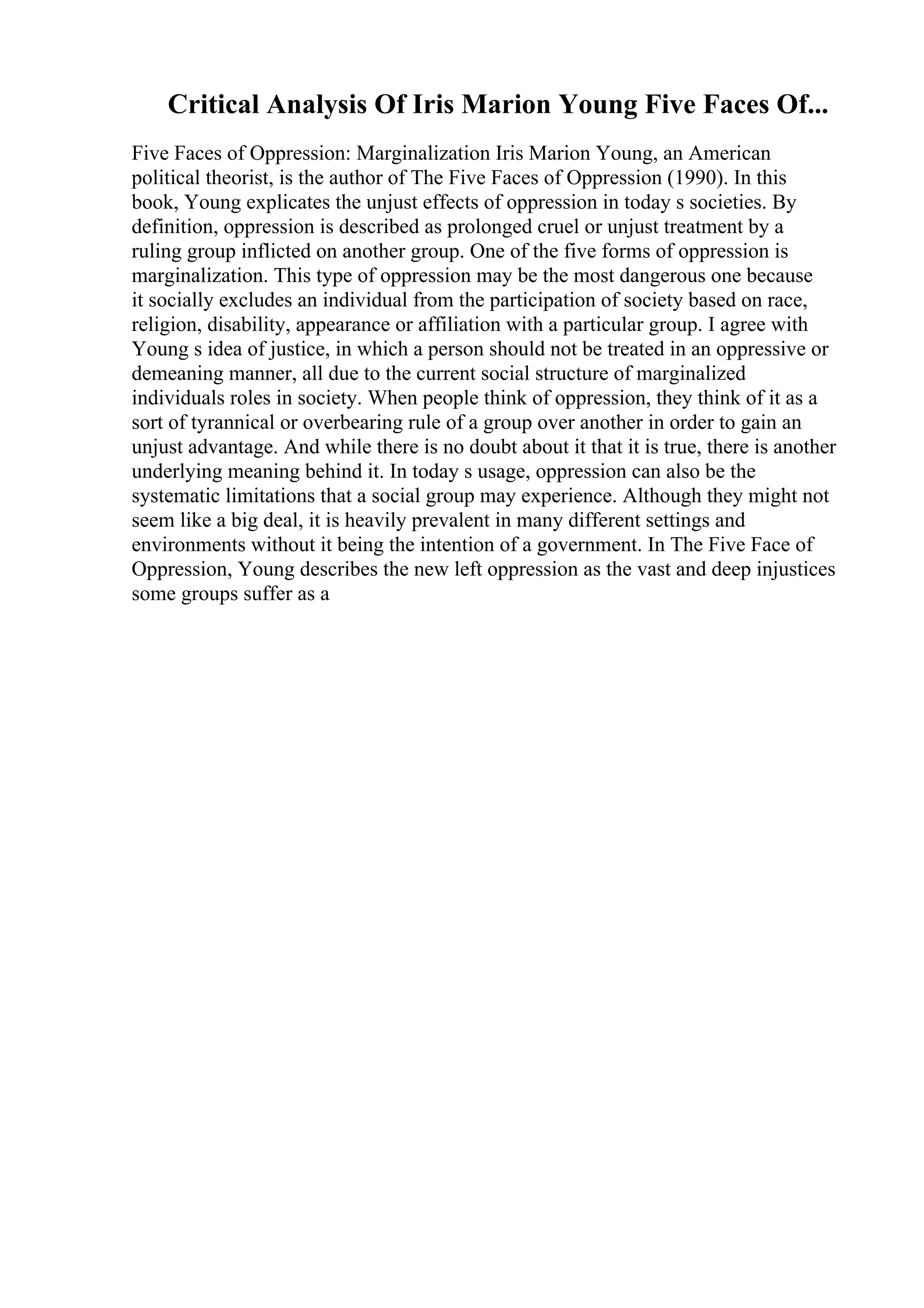 Critical Analysis Of Iris Marion Young Five Faces Of...
Five Faces of Oppression: Marginalization Iris Marion Young, an American
political theorist, is the author of The Five Faces of Oppression (1990). In this
book, Young explicates the unjust effects of oppression in today s societies. By
definition, oppression is described as prolonged cruel or unjust treatment by a
ruling group inflicted on another group. One of the five forms of oppression is
marginalization. This type of oppression may be the most dangerous one because
it socially excludes an individual from the participation of society based on race,
religion, disability, appearance or affiliation with a particular group. I agree with
Young s idea of justice, in which a person should not be treated in an oppressive or
demeaning manner, all due to the current social structure of marginalized
individuals roles in society. When people think of oppression, they think of it as a
sort of tyrannical or overbearing rule of a group over another in order to gain an
unjust advantage. And while there is no doubt about it that it is true, there is another
underlying meaning behind it. In today s usage, oppression can also be the
systematic limitations that a social group may experience. Although they might not
seem like a big deal, it is heavily prevalent in many different settings and
environments without it being the intention of a government. In The Five Face of
Oppression, Young describes the new left oppression as the vast and deep injustices
some groups suffer as a
 