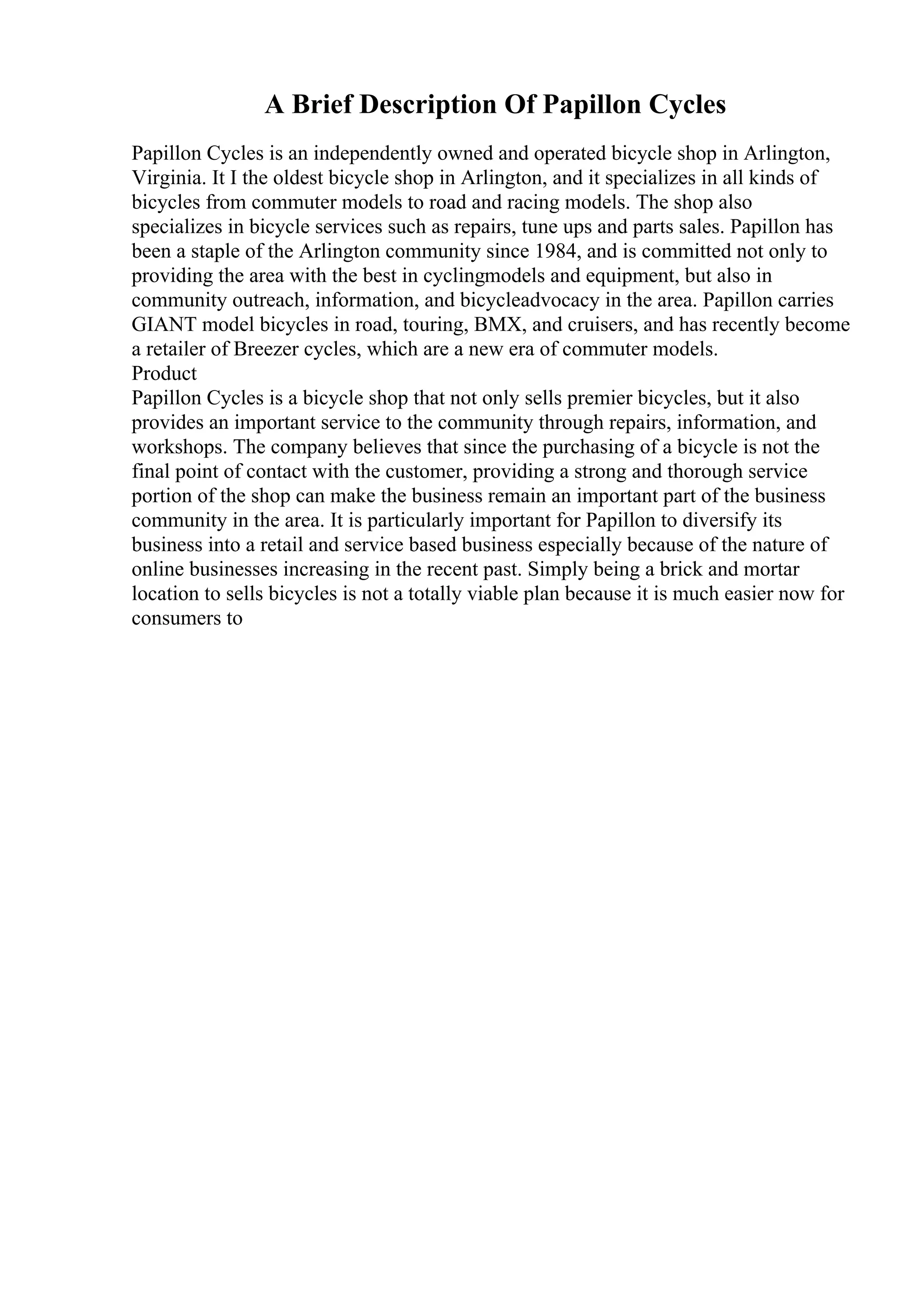 A Brief Description Of Papillon Cycles
Papillon Cycles is an independently owned and operated bicycle shop in Arlington,
Virginia. It I the oldest bicycle shop in Arlington, and it specializes in all kinds of
bicycles from commuter models to road and racing models. The shop also
specializes in bicycle services such as repairs, tune ups and parts sales. Papillon has
been a staple of the Arlington community since 1984, and is committed not only to
providing the area with the best in cyclingmodels and equipment, but also in
community outreach, information, and bicycleadvocacy in the area. Papillon carries
GIANT model bicycles in road, touring, BMX, and cruisers, and has recently become
a retailer of Breezer cycles, which are a new era of commuter models.
Product
Papillon Cycles is a bicycle shop that not only sells premier bicycles, but it also
provides an important service to the community through repairs, information, and
workshops. The company believes that since the purchasing of a bicycle is not the
final point of contact with the customer, providing a strong and thorough service
portion of the shop can make the business remain an important part of the business
community in the area. It is particularly important for Papillon to diversify its
business into a retail and service based business especially because of the nature of
online businesses increasing in the recent past. Simply being a brick and mortar
location to sells bicycles is not a totally viable plan because it is much easier now for
consumers to
 