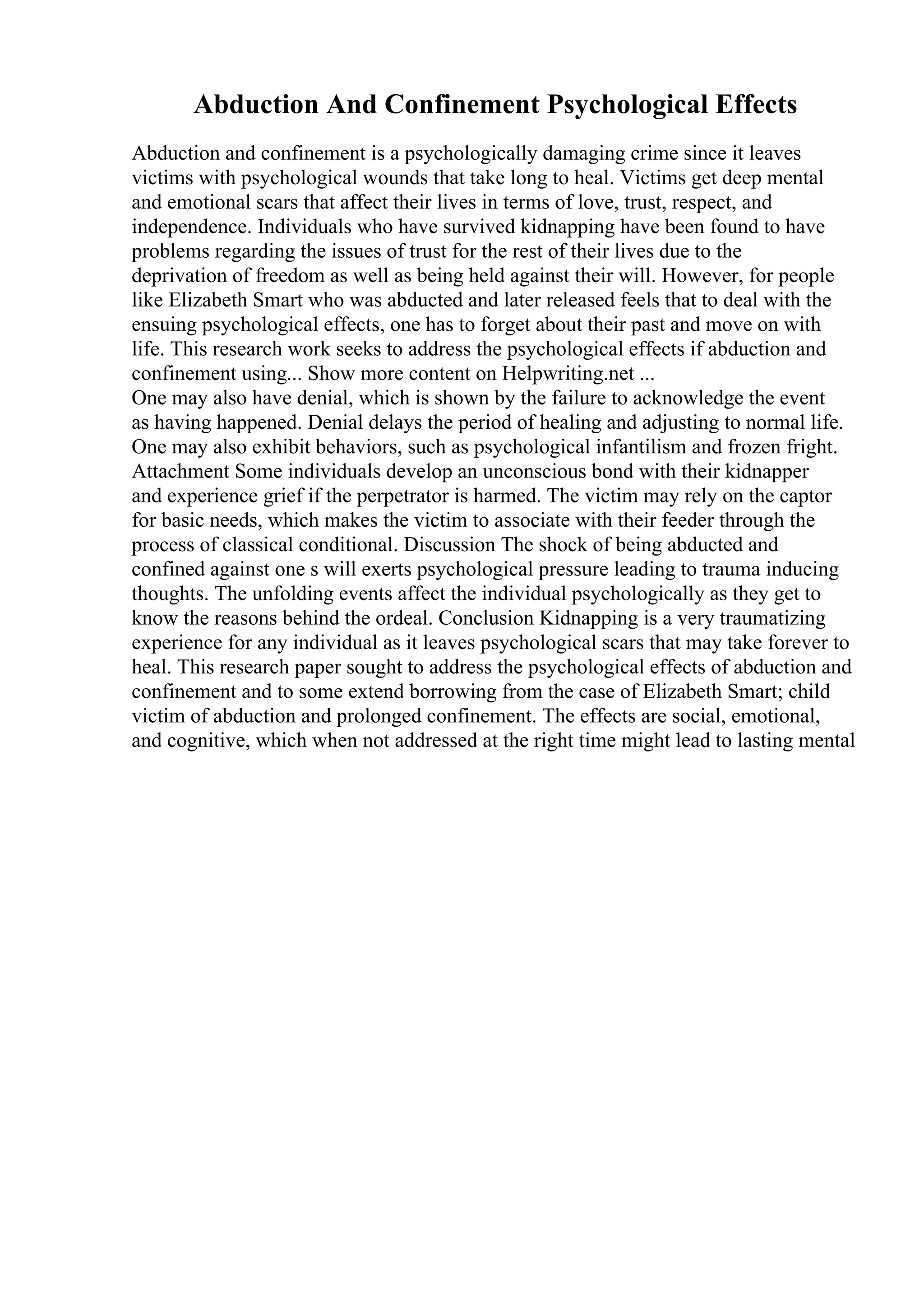 Abduction And Confinement Psychological Effects
Abduction and confinement is a psychologically damaging crime since it leaves
victims with psychological wounds that take long to heal. Victims get deep mental
and emotional scars that affect their lives in terms of love, trust, respect, and
independence. Individuals who have survived kidnapping have been found to have
problems regarding the issues of trust for the rest of their lives due to the
deprivation of freedom as well as being held against their will. However, for people
like Elizabeth Smart who was abducted and later released feels that to deal with the
ensuing psychological effects, one has to forget about their past and move on with
life. This research work seeks to address the psychological effects if abduction and
confinement using... Show more content on Helpwriting.net ...
One may also have denial, which is shown by the failure to acknowledge the event
as having happened. Denial delays the period of healing and adjusting to normal life.
One may also exhibit behaviors, such as psychological infantilism and frozen fright.
Attachment Some individuals develop an unconscious bond with their kidnapper
and experience grief if the perpetrator is harmed. The victim may rely on the captor
for basic needs, which makes the victim to associate with their feeder through the
process of classical conditional. Discussion The shock of being abducted and
confined against one s will exerts psychological pressure leading to trauma inducing
thoughts. The unfolding events affect the individual psychologically as they get to
know the reasons behind the ordeal. Conclusion Kidnapping is a very traumatizing
experience for any individual as it leaves psychological scars that may take forever to
heal. This research paper sought to address the psychological effects of abduction and
confinement and to some extend borrowing from the case of Elizabeth Smart; child
victim of abduction and prolonged confinement. The effects are social, emotional,
and cognitive, which when not addressed at the right time might lead to lasting mental
 