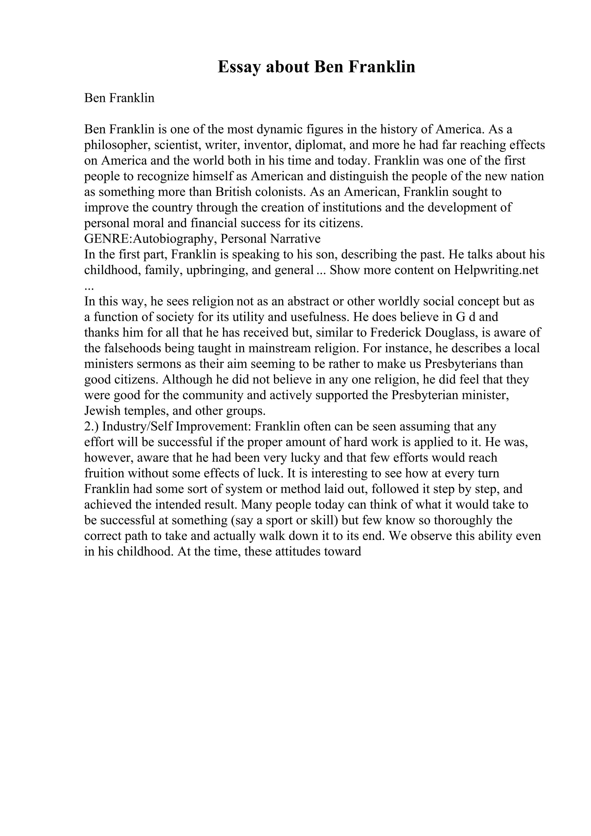 Essay about Ben Franklin
Ben Franklin
Ben Franklin is one of the most dynamic figures in the history of America. As a
philosopher, scientist, writer, inventor, diplomat, and more he had far reaching effects
on America and the world both in his time and today. Franklin was one of the first
people to recognize himself as American and distinguish the people of the new nation
as something more than British colonists. As an American, Franklin sought to
improve the country through the creation of institutions and the development of
personal moral and financial success for its citizens.
GENRE:Autobiography, Personal Narrative
In the first part, Franklin is speaking to his son, describing the past. He talks about his
childhood, family, upbringing, and general ... Show more content on Helpwriting.net
...
In this way, he sees religion not as an abstract or other worldly social concept but as
a function of society for its utility and usefulness. He does believe in G d and
thanks him for all that he has received but, similar to Frederick Douglass, is aware of
the falsehoods being taught in mainstream religion. For instance, he describes a local
ministers sermons as their aim seeming to be rather to make us Presbyterians than
good citizens. Although he did not believe in any one religion, he did feel that they
were good for the community and actively supported the Presbyterian minister,
Jewish temples, and other groups.
2.) Industry/Self Improvement: Franklin often can be seen assuming that any
effort will be successful if the proper amount of hard work is applied to it. He was,
however, aware that he had been very lucky and that few efforts would reach
fruition without some effects of luck. It is interesting to see how at every turn
Franklin had some sort of system or method laid out, followed it step by step, and
achieved the intended result. Many people today can think of what it would take to
be successful at something (say a sport or skill) but few know so thoroughly the
correct path to take and actually walk down it to its end. We observe this ability even
in his childhood. At the time, these attitudes toward
 