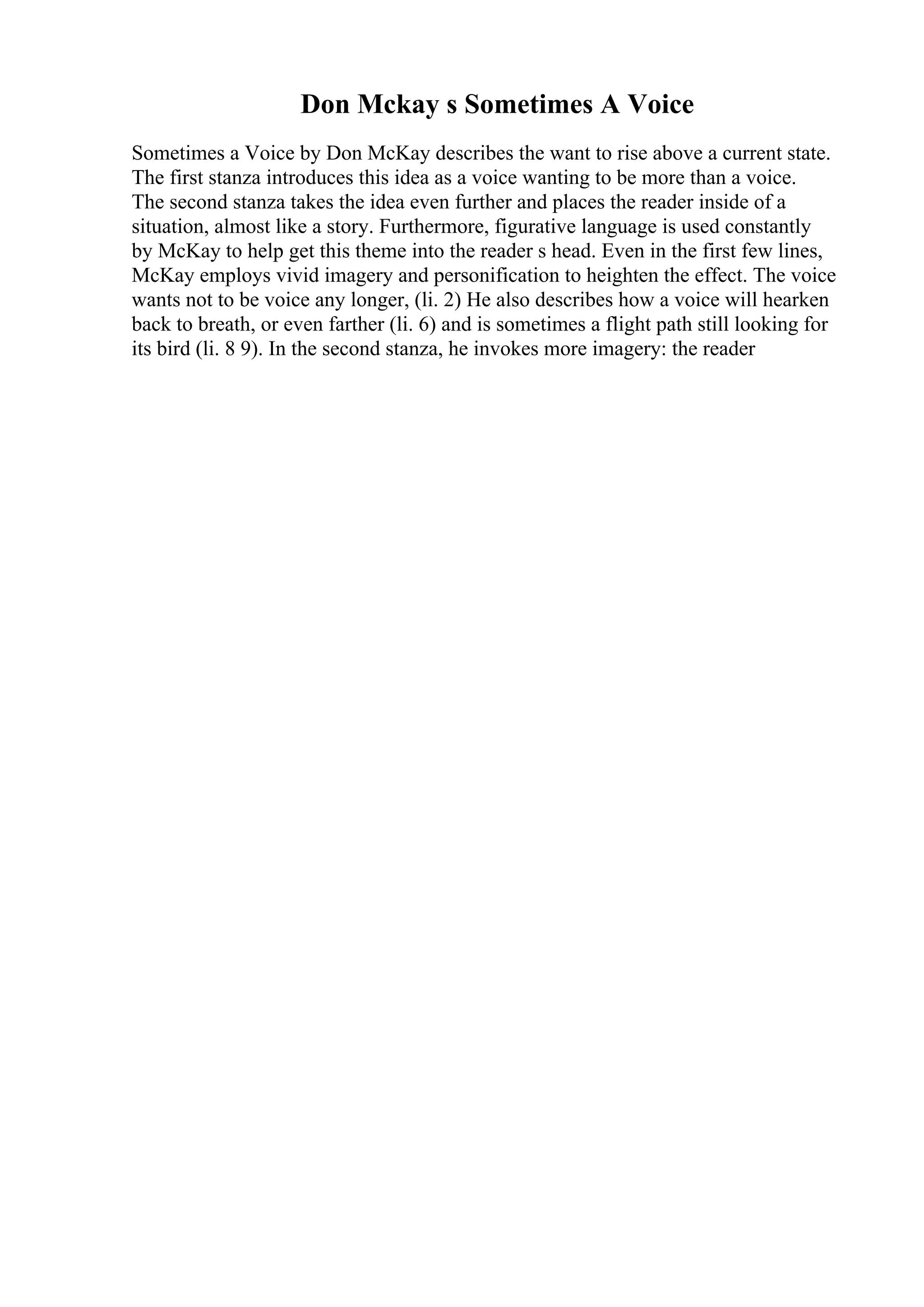 Don Mckay s Sometimes A Voice
Sometimes a Voice by Don McKay describes the want to rise above a current state.
The first stanza introduces this idea as a voice wanting to be more than a voice.
The second stanza takes the idea even further and places the reader inside of a
situation, almost like a story. Furthermore, figurative language is used constantly
by McKay to help get this theme into the reader s head. Even in the first few lines,
McKay employs vivid imagery and personification to heighten the effect. The voice
wants not to be voice any longer, (li. 2) He also describes how a voice will hearken
back to breath, or even farther (li. 6) and is sometimes a flight path still looking for
its bird (li. 8 9). In the second stanza, he invokes more imagery: the reader
 