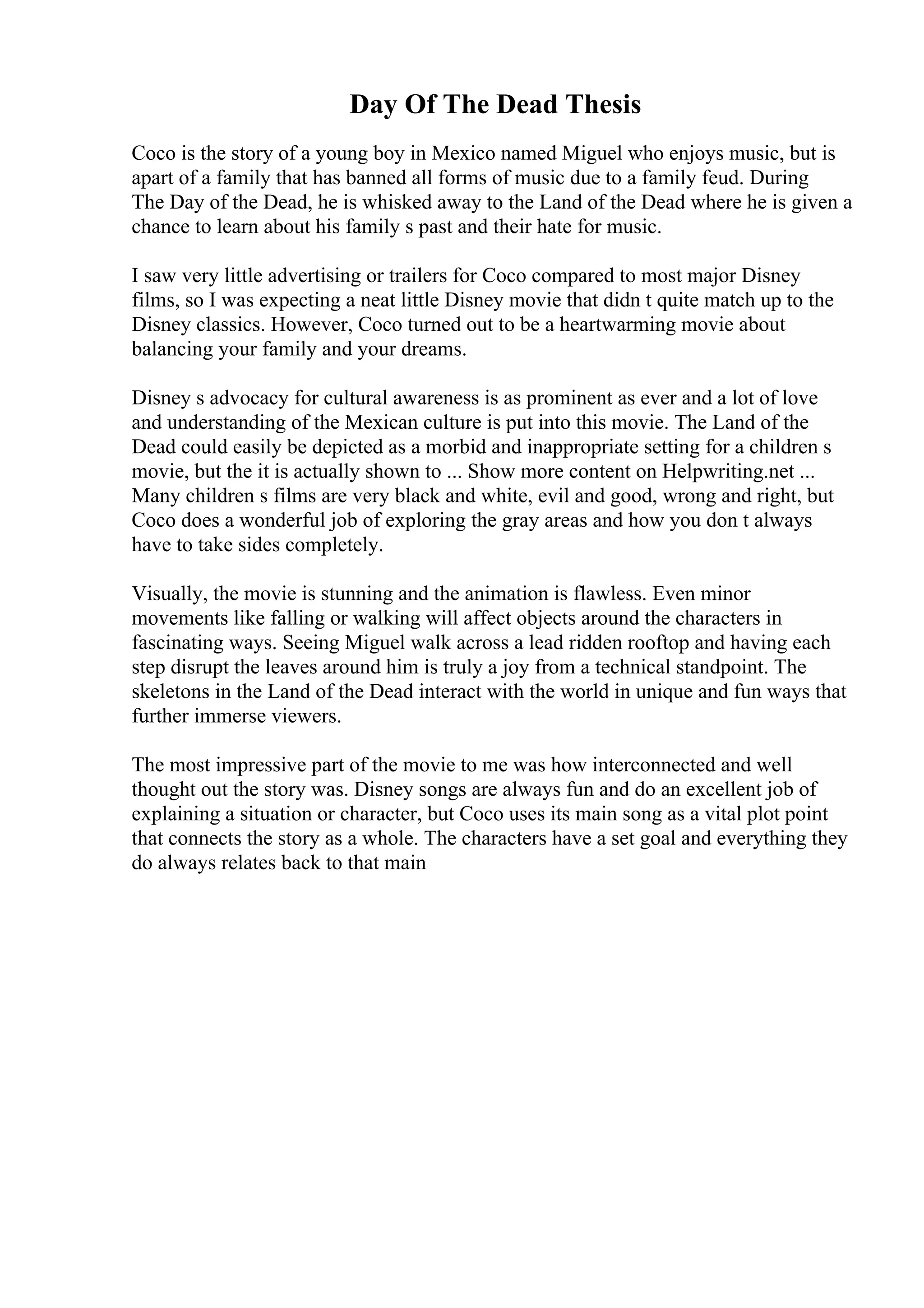 Day Of The Dead Thesis
Coco is the story of a young boy in Mexico named Miguel who enjoys music, but is
apart of a family that has banned all forms of music due to a family feud. During
The Day of the Dead, he is whisked away to the Land of the Dead where he is given a
chance to learn about his family s past and their hate for music.
I saw very little advertising or trailers for Coco compared to most major Disney
films, so I was expecting a neat little Disney movie that didn t quite match up to the
Disney classics. However, Coco turned out to be a heartwarming movie about
balancing your family and your dreams.
Disney s advocacy for cultural awareness is as prominent as ever and a lot of love
and understanding of the Mexican culture is put into this movie. The Land of the
Dead could easily be depicted as a morbid and inappropriate setting for a children s
movie, but the it is actually shown to ... Show more content on Helpwriting.net ...
Many children s films are very black and white, evil and good, wrong and right, but
Coco does a wonderful job of exploring the gray areas and how you don t always
have to take sides completely.
Visually, the movie is stunning and the animation is flawless. Even minor
movements like falling or walking will affect objects around the characters in
fascinating ways. Seeing Miguel walk across a lead ridden rooftop and having each
step disrupt the leaves around him is truly a joy from a technical standpoint. The
skeletons in the Land of the Dead interact with the world in unique and fun ways that
further immerse viewers.
The most impressive part of the movie to me was how interconnected and well
thought out the story was. Disney songs are always fun and do an excellent job of
explaining a situation or character, but Coco uses its main song as a vital plot point
that connects the story as a whole. The characters have a set goal and everything they
do always relates back to that main
 