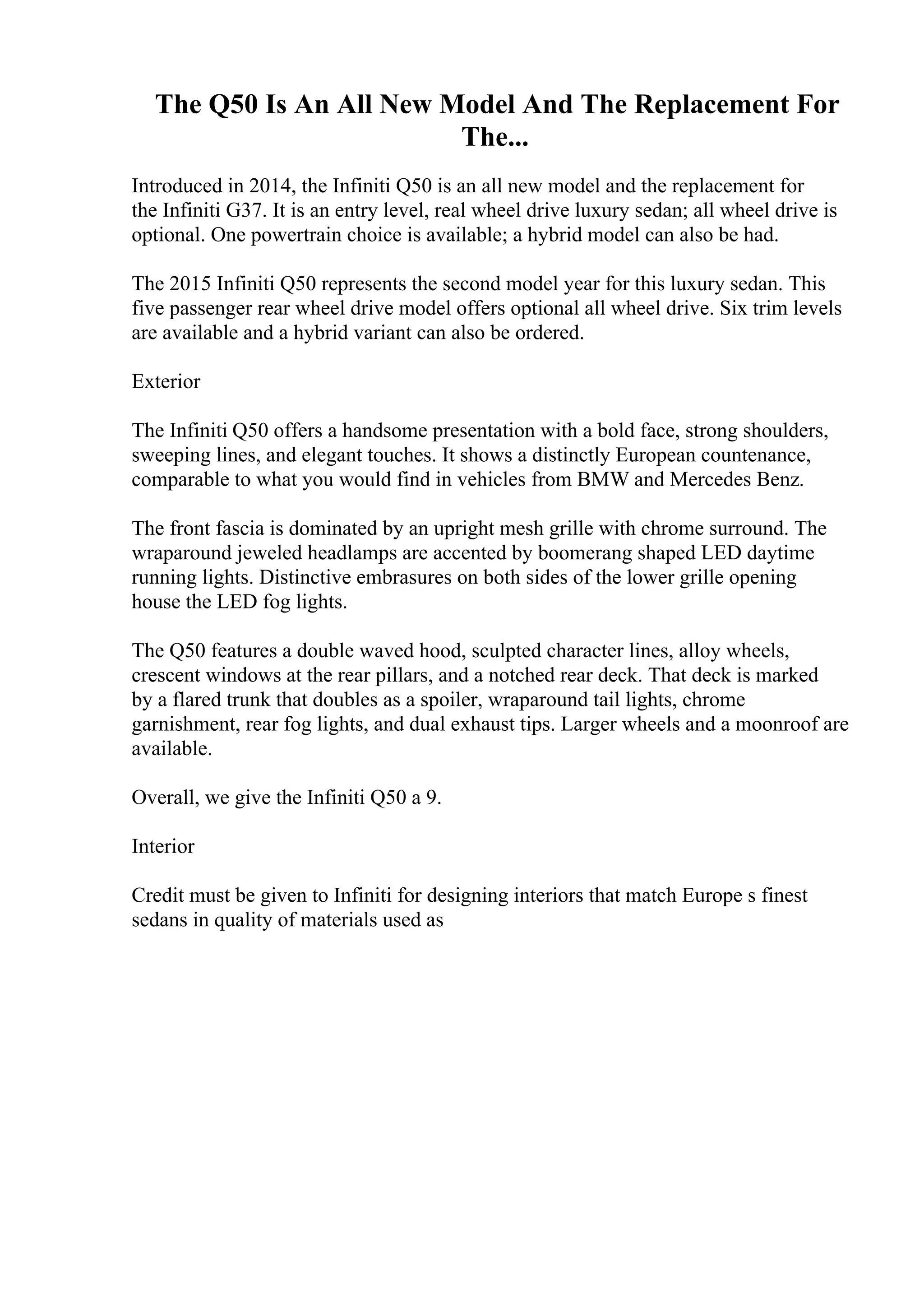 The Q50 Is An All New Model And The Replacement For
The...
Introduced in 2014, the Infiniti Q50 is an all new model and the replacement for
the Infiniti G37. It is an entry level, real wheel drive luxury sedan; all wheel drive is
optional. One powertrain choice is available; a hybrid model can also be had.
The 2015 Infiniti Q50 represents the second model year for this luxury sedan. This
five passenger rear wheel drive model offers optional all wheel drive. Six trim levels
are available and a hybrid variant can also be ordered.
Exterior
The Infiniti Q50 offers a handsome presentation with a bold face, strong shoulders,
sweeping lines, and elegant touches. It shows a distinctly European countenance,
comparable to what you would find in vehicles from BMW and Mercedes Benz.
The front fascia is dominated by an upright mesh grille with chrome surround. The
wraparound jeweled headlamps are accented by boomerang shaped LED daytime
running lights. Distinctive embrasures on both sides of the lower grille opening
house the LED fog lights.
The Q50 features a double waved hood, sculpted character lines, alloy wheels,
crescent windows at the rear pillars, and a notched rear deck. That deck is marked
by a flared trunk that doubles as a spoiler, wraparound tail lights, chrome
garnishment, rear fog lights, and dual exhaust tips. Larger wheels and a moonroof are
available.
Overall, we give the Infiniti Q50 a 9.
Interior
Credit must be given to Infiniti for designing interiors that match Europe s finest
sedans in quality of materials used as
 