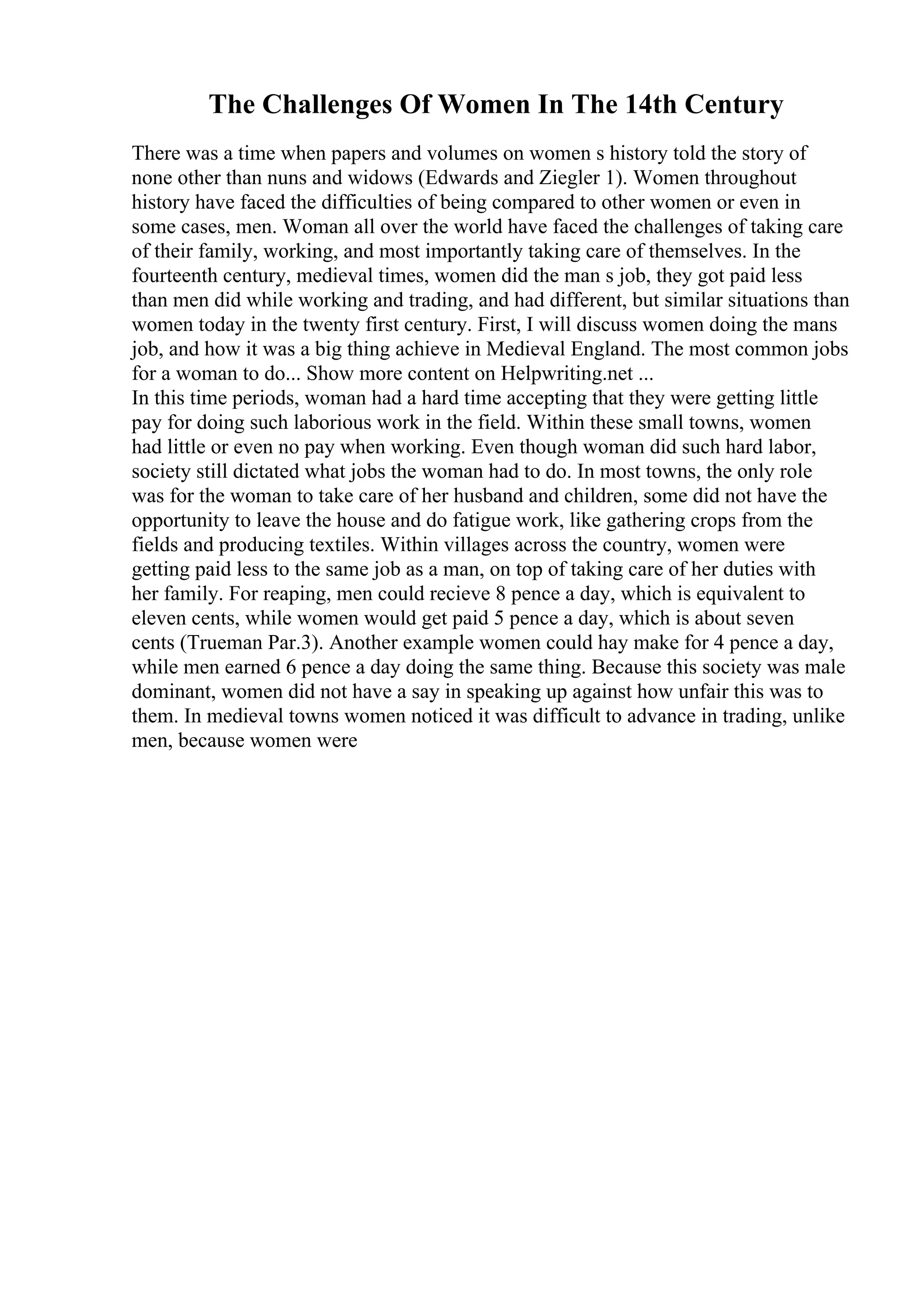 The Challenges Of Women In The 14th Century
There was a time when papers and volumes on women s history told the story of
none other than nuns and widows (Edwards and Ziegler 1). Women throughout
history have faced the difficulties of being compared to other women or even in
some cases, men. Woman all over the world have faced the challenges of taking care
of their family, working, and most importantly taking care of themselves. In the
fourteenth century, medieval times, women did the man s job, they got paid less
than men did while working and trading, and had different, but similar situations than
women today in the twenty first century. First, I will discuss women doing the mans
job, and how it was a big thing achieve in Medieval England. The most common jobs
for a woman to do... Show more content on Helpwriting.net ...
In this time periods, woman had a hard time accepting that they were getting little
pay for doing such laborious work in the field. Within these small towns, women
had little or even no pay when working. Even though woman did such hard labor,
society still dictated what jobs the woman had to do. In most towns, the only role
was for the woman to take care of her husband and children, some did not have the
opportunity to leave the house and do fatigue work, like gathering crops from the
fields and producing textiles. Within villages across the country, women were
getting paid less to the same job as a man, on top of taking care of her duties with
her family. For reaping, men could recieve 8 pence a day, which is equivalent to
eleven cents, while women would get paid 5 pence a day, which is about seven
cents (Trueman Par.3). Another example women could hay make for 4 pence a day,
while men earned 6 pence a day doing the same thing. Because this society was male
dominant, women did not have a say in speaking up against how unfair this was to
them. In medieval towns women noticed it was difficult to advance in trading, unlike
men, because women were
 